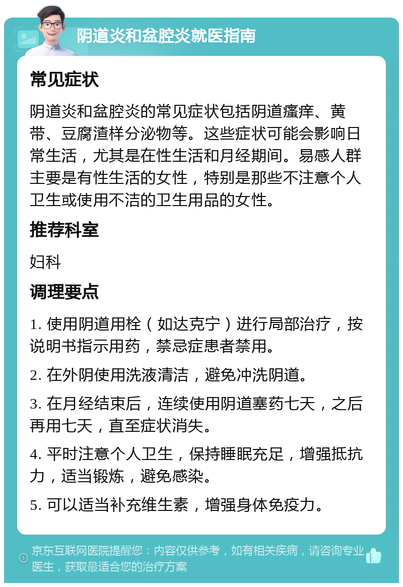 阴道炎和盆腔炎就医指南 常见症状 阴道炎和盆腔炎的常见症状包括阴道瘙痒、黄带、豆腐渣样分泌物等。这些症状可能会影响日常生活，尤其是在性生活和月经期间。易感人群主要是有性生活的女性，特别是那些不注意个人卫生或使用不洁的卫生用品的女性。 推荐科室 妇科 调理要点 1. 使用阴道用栓（如达克宁）进行局部治疗，按说明书指示用药，禁忌症患者禁用。 2. 在外阴使用洗液清洁，避免冲洗阴道。 3. 在月经结束后，连续使用阴道塞药七天，之后再用七天，直至症状消失。 4. 平时注意个人卫生，保持睡眠充足，增强抵抗力，适当锻炼，避免感染。 5. 可以适当补充维生素，增强身体免疫力。