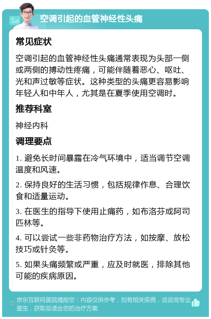 空调引起的血管神经性头痛 常见症状 空调引起的血管神经性头痛通常表现为头部一侧或两侧的搏动性疼痛，可能伴随着恶心、呕吐、光和声过敏等症状。这种类型的头痛更容易影响年轻人和中年人，尤其是在夏季使用空调时。 推荐科室 神经内科 调理要点 1. 避免长时间暴露在冷气环境中，适当调节空调温度和风速。 2. 保持良好的生活习惯，包括规律作息、合理饮食和适量运动。 3. 在医生的指导下使用止痛药，如布洛芬或阿司匹林等。 4. 可以尝试一些非药物治疗方法，如按摩、放松技巧或针灸等。 5. 如果头痛频繁或严重，应及时就医，排除其他可能的疾病原因。