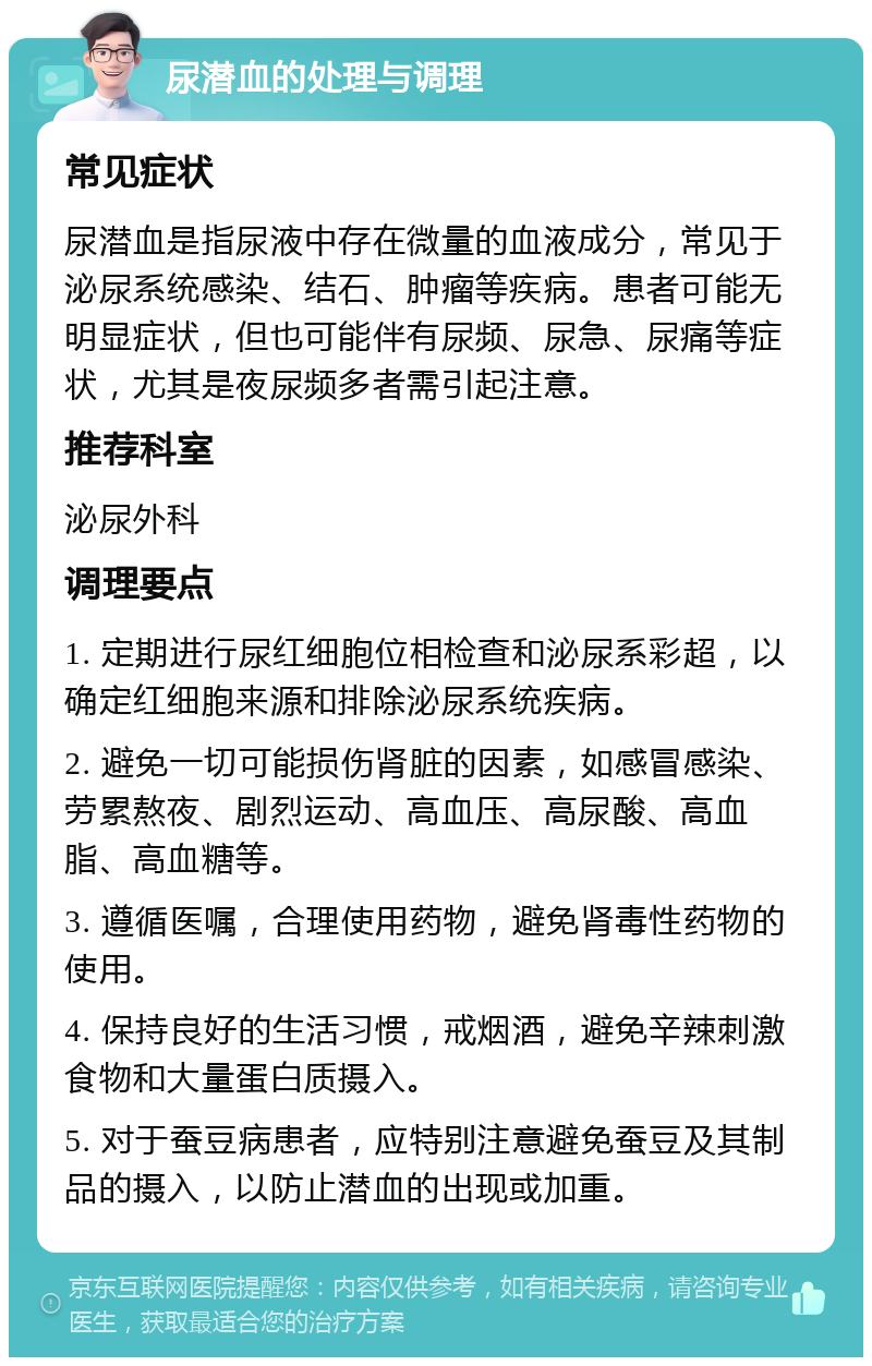 尿潜血的处理与调理 常见症状 尿潜血是指尿液中存在微量的血液成分，常见于泌尿系统感染、结石、肿瘤等疾病。患者可能无明显症状，但也可能伴有尿频、尿急、尿痛等症状，尤其是夜尿频多者需引起注意。 推荐科室 泌尿外科 调理要点 1. 定期进行尿红细胞位相检查和泌尿系彩超，以确定红细胞来源和排除泌尿系统疾病。 2. 避免一切可能损伤肾脏的因素，如感冒感染、劳累熬夜、剧烈运动、高血压、高尿酸、高血脂、高血糖等。 3. 遵循医嘱，合理使用药物，避免肾毒性药物的使用。 4. 保持良好的生活习惯，戒烟酒，避免辛辣刺激食物和大量蛋白质摄入。 5. 对于蚕豆病患者，应特别注意避免蚕豆及其制品的摄入，以防止潜血的出现或加重。