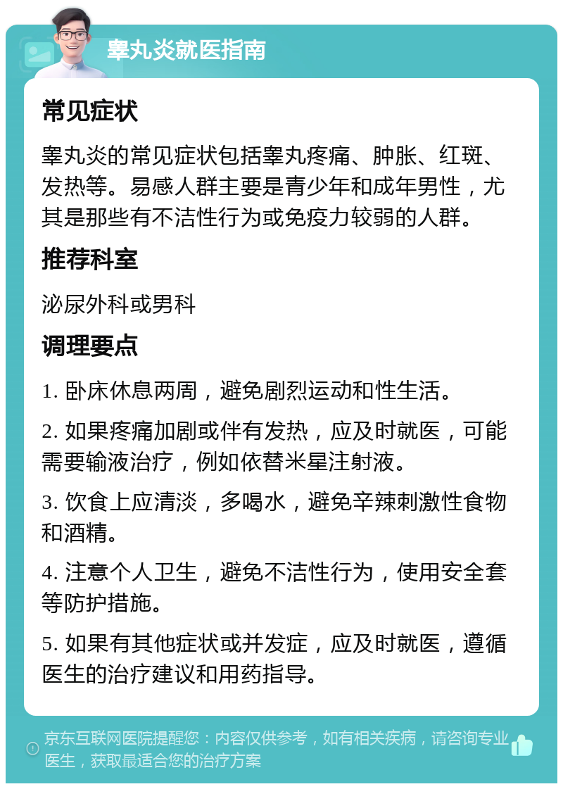 睾丸炎就医指南 常见症状 睾丸炎的常见症状包括睾丸疼痛、肿胀、红斑、发热等。易感人群主要是青少年和成年男性，尤其是那些有不洁性行为或免疫力较弱的人群。 推荐科室 泌尿外科或男科 调理要点 1. 卧床休息两周，避免剧烈运动和性生活。 2. 如果疼痛加剧或伴有发热，应及时就医，可能需要输液治疗，例如依替米星注射液。 3. 饮食上应清淡，多喝水，避免辛辣刺激性食物和酒精。 4. 注意个人卫生，避免不洁性行为，使用安全套等防护措施。 5. 如果有其他症状或并发症，应及时就医，遵循医生的治疗建议和用药指导。