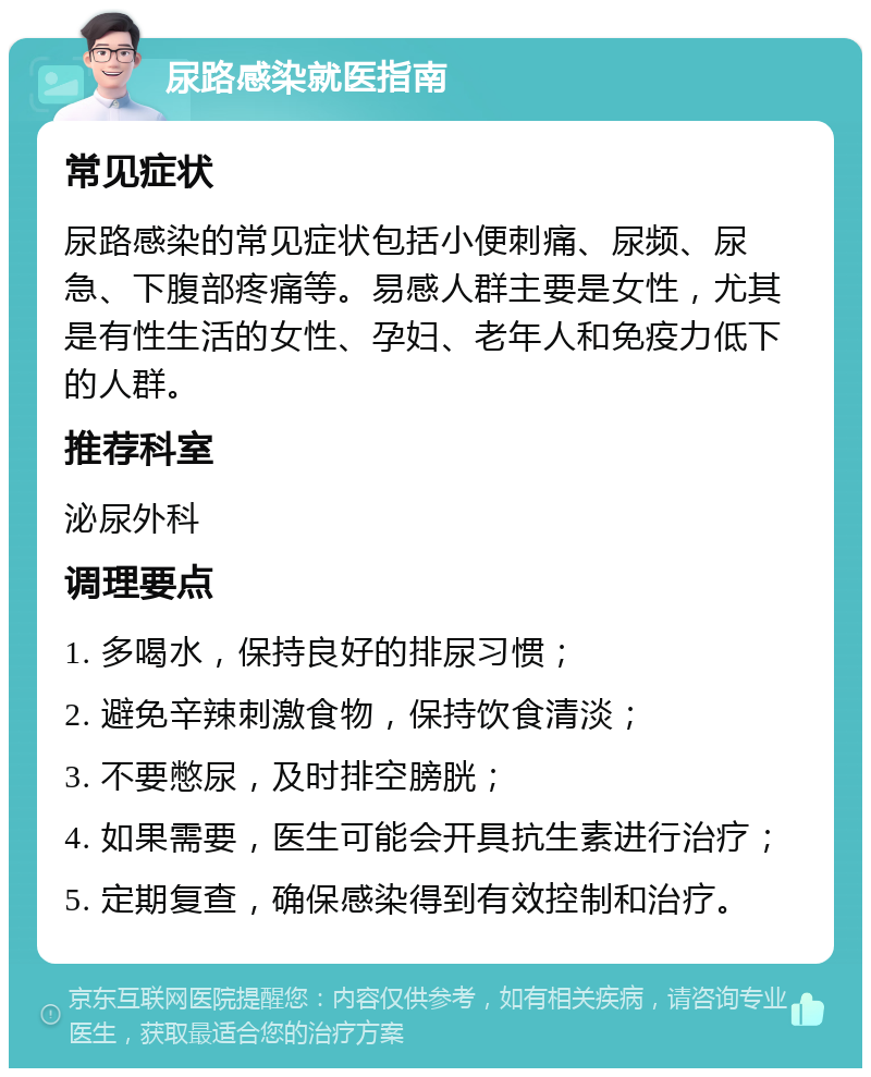 尿路感染就医指南 常见症状 尿路感染的常见症状包括小便刺痛、尿频、尿急、下腹部疼痛等。易感人群主要是女性，尤其是有性生活的女性、孕妇、老年人和免疫力低下的人群。 推荐科室 泌尿外科 调理要点 1. 多喝水，保持良好的排尿习惯； 2. 避免辛辣刺激食物，保持饮食清淡； 3. 不要憋尿，及时排空膀胱； 4. 如果需要，医生可能会开具抗生素进行治疗； 5. 定期复查，确保感染得到有效控制和治疗。