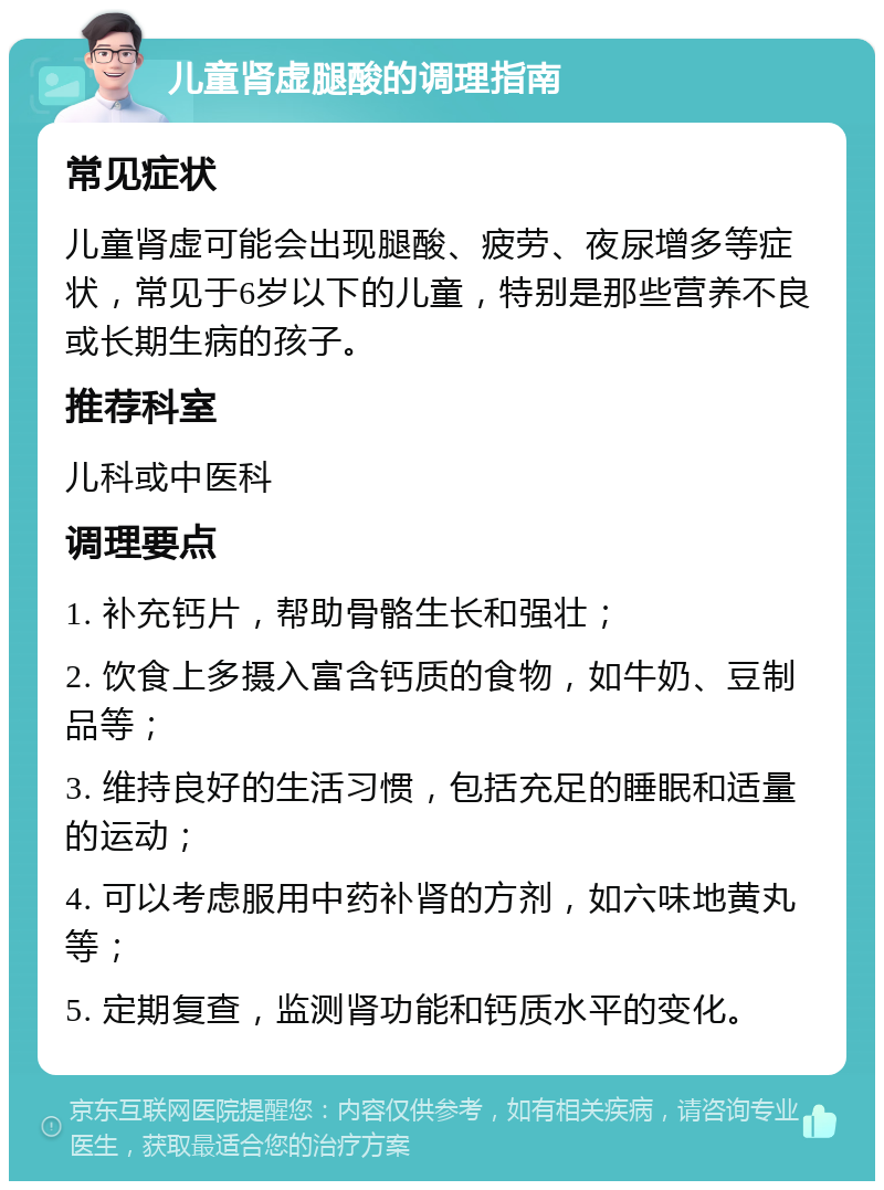 儿童肾虚腿酸的调理指南 常见症状 儿童肾虚可能会出现腿酸、疲劳、夜尿增多等症状，常见于6岁以下的儿童，特别是那些营养不良或长期生病的孩子。 推荐科室 儿科或中医科 调理要点 1. 补充钙片，帮助骨骼生长和强壮； 2. 饮食上多摄入富含钙质的食物，如牛奶、豆制品等； 3. 维持良好的生活习惯，包括充足的睡眠和适量的运动； 4. 可以考虑服用中药补肾的方剂，如六味地黄丸等； 5. 定期复查，监测肾功能和钙质水平的变化。