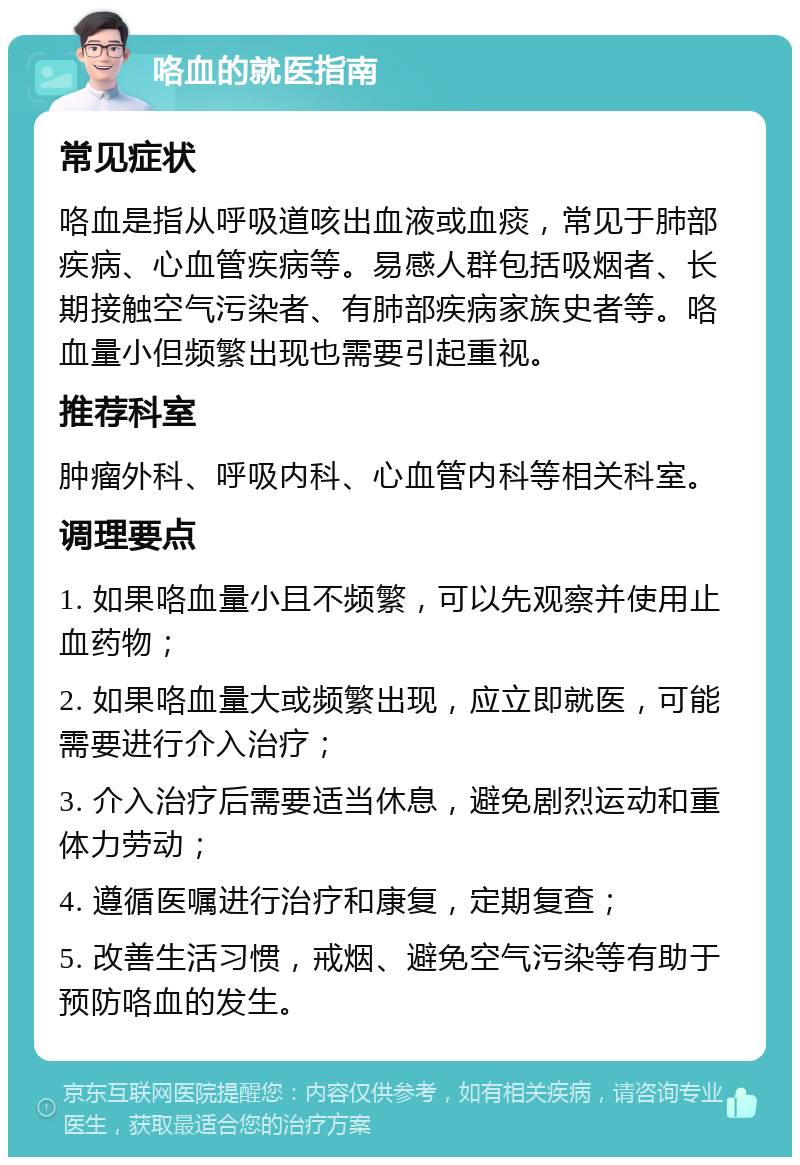 咯血的就医指南 常见症状 咯血是指从呼吸道咳出血液或血痰，常见于肺部疾病、心血管疾病等。易感人群包括吸烟者、长期接触空气污染者、有肺部疾病家族史者等。咯血量小但频繁出现也需要引起重视。 推荐科室 肿瘤外科、呼吸内科、心血管内科等相关科室。 调理要点 1. 如果咯血量小且不频繁，可以先观察并使用止血药物； 2. 如果咯血量大或频繁出现，应立即就医，可能需要进行介入治疗； 3. 介入治疗后需要适当休息，避免剧烈运动和重体力劳动； 4. 遵循医嘱进行治疗和康复，定期复查； 5. 改善生活习惯，戒烟、避免空气污染等有助于预防咯血的发生。