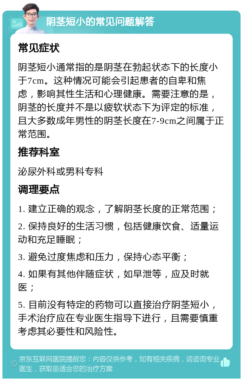 阴茎短小的常见问题解答 常见症状 阴茎短小通常指的是阴茎在勃起状态下的长度小于7cm。这种情况可能会引起患者的自卑和焦虑，影响其性生活和心理健康。需要注意的是，阴茎的长度并不是以疲软状态下为评定的标准，且大多数成年男性的阴茎长度在7-9cm之间属于正常范围。 推荐科室 泌尿外科或男科专科 调理要点 1. 建立正确的观念，了解阴茎长度的正常范围； 2. 保持良好的生活习惯，包括健康饮食、适量运动和充足睡眠； 3. 避免过度焦虑和压力，保持心态平衡； 4. 如果有其他伴随症状，如早泄等，应及时就医； 5. 目前没有特定的药物可以直接治疗阴茎短小，手术治疗应在专业医生指导下进行，且需要慎重考虑其必要性和风险性。
