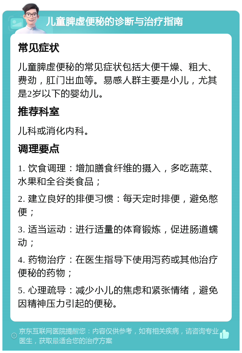 儿童脾虚便秘的诊断与治疗指南 常见症状 儿童脾虚便秘的常见症状包括大便干燥、粗大、费劲，肛门出血等。易感人群主要是小儿，尤其是2岁以下的婴幼儿。 推荐科室 儿科或消化内科。 调理要点 1. 饮食调理：增加膳食纤维的摄入，多吃蔬菜、水果和全谷类食品； 2. 建立良好的排便习惯：每天定时排便，避免憋便； 3. 适当运动：进行适量的体育锻炼，促进肠道蠕动； 4. 药物治疗：在医生指导下使用泻药或其他治疗便秘的药物； 5. 心理疏导：减少小儿的焦虑和紧张情绪，避免因精神压力引起的便秘。