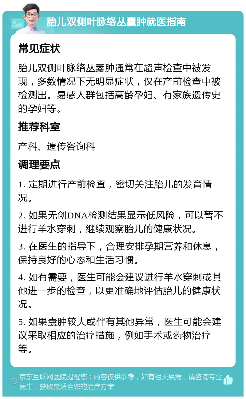 胎儿双侧叶脉络丛囊肿就医指南 常见症状 胎儿双侧叶脉络丛囊肿通常在超声检查中被发现，多数情况下无明显症状，仅在产前检查中被检测出。易感人群包括高龄孕妇、有家族遗传史的孕妇等。 推荐科室 产科、遗传咨询科 调理要点 1. 定期进行产前检查，密切关注胎儿的发育情况。 2. 如果无创DNA检测结果显示低风险，可以暂不进行羊水穿刺，继续观察胎儿的健康状况。 3. 在医生的指导下，合理安排孕期营养和休息，保持良好的心态和生活习惯。 4. 如有需要，医生可能会建议进行羊水穿刺或其他进一步的检查，以更准确地评估胎儿的健康状况。 5. 如果囊肿较大或伴有其他异常，医生可能会建议采取相应的治疗措施，例如手术或药物治疗等。