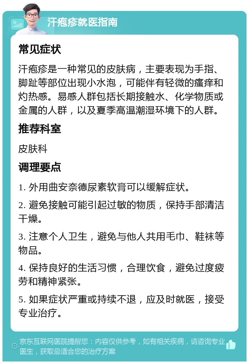 汗疱疹就医指南 常见症状 汗疱疹是一种常见的皮肤病，主要表现为手指、脚趾等部位出现小水泡，可能伴有轻微的瘙痒和灼热感。易感人群包括长期接触水、化学物质或金属的人群，以及夏季高温潮湿环境下的人群。 推荐科室 皮肤科 调理要点 1. 外用曲安奈德尿素软膏可以缓解症状。 2. 避免接触可能引起过敏的物质，保持手部清洁干燥。 3. 注意个人卫生，避免与他人共用毛巾、鞋袜等物品。 4. 保持良好的生活习惯，合理饮食，避免过度疲劳和精神紧张。 5. 如果症状严重或持续不退，应及时就医，接受专业治疗。