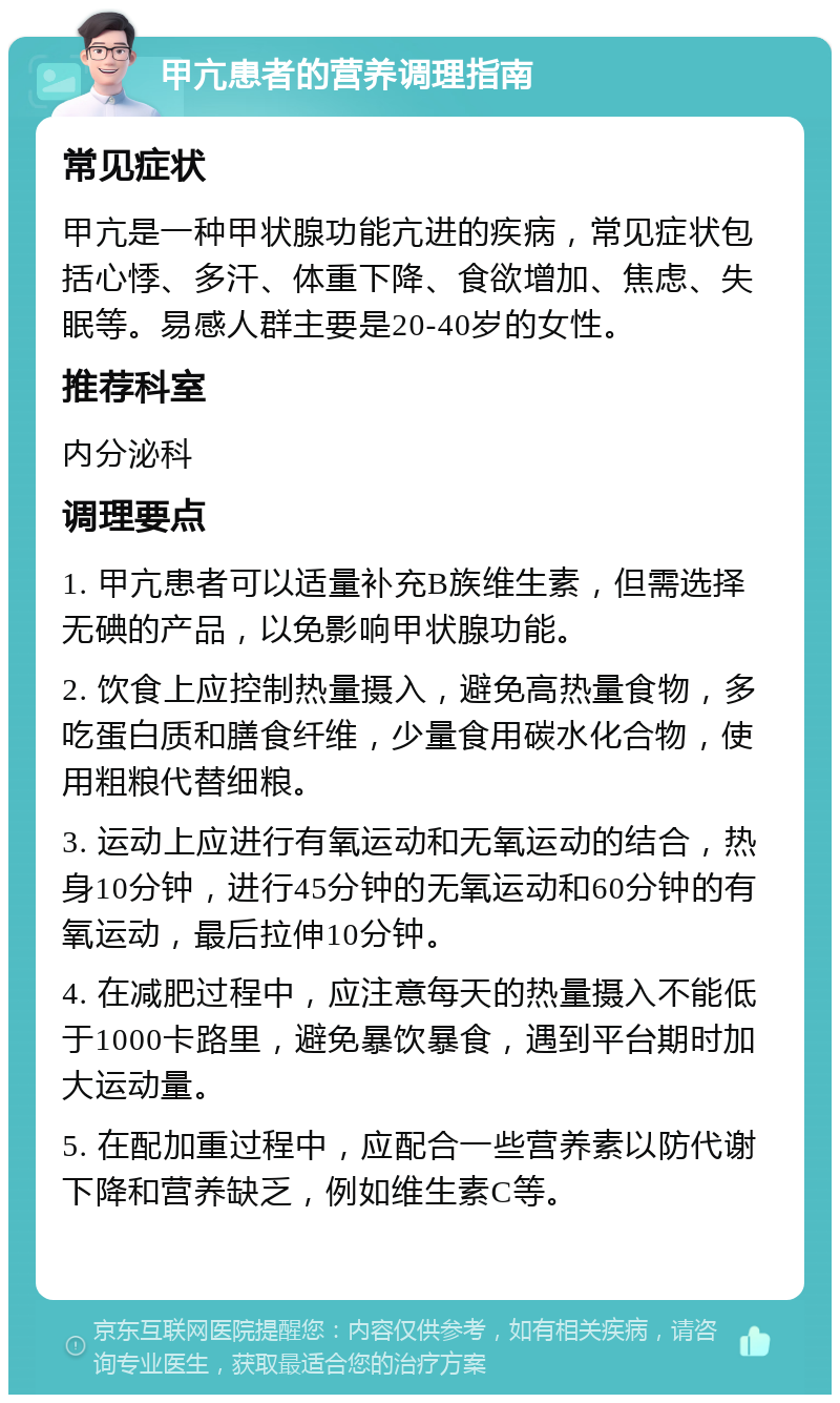 甲亢患者的营养调理指南 常见症状 甲亢是一种甲状腺功能亢进的疾病，常见症状包括心悸、多汗、体重下降、食欲增加、焦虑、失眠等。易感人群主要是20-40岁的女性。 推荐科室 内分泌科 调理要点 1. 甲亢患者可以适量补充B族维生素，但需选择无碘的产品，以免影响甲状腺功能。 2. 饮食上应控制热量摄入，避免高热量食物，多吃蛋白质和膳食纤维，少量食用碳水化合物，使用粗粮代替细粮。 3. 运动上应进行有氧运动和无氧运动的结合，热身10分钟，进行45分钟的无氧运动和60分钟的有氧运动，最后拉伸10分钟。 4. 在减肥过程中，应注意每天的热量摄入不能低于1000卡路里，避免暴饮暴食，遇到平台期时加大运动量。 5. 在配加重过程中，应配合一些营养素以防代谢下降和营养缺乏，例如维生素C等。