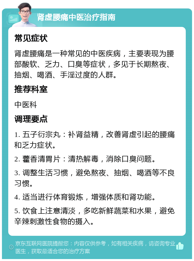 肾虚腰痛中医治疗指南 常见症状 肾虚腰痛是一种常见的中医疾病，主要表现为腰部酸软、乏力、口臭等症状，多见于长期熬夜、抽烟、喝酒、手淫过度的人群。 推荐科室 中医科 调理要点 1. 五子衍宗丸：补肾益精，改善肾虚引起的腰痛和乏力症状。 2. 藿香清胃片：清热解毒，消除口臭问题。 3. 调整生活习惯，避免熬夜、抽烟、喝酒等不良习惯。 4. 适当进行体育锻炼，增强体质和肾功能。 5. 饮食上注意清淡，多吃新鲜蔬菜和水果，避免辛辣刺激性食物的摄入。