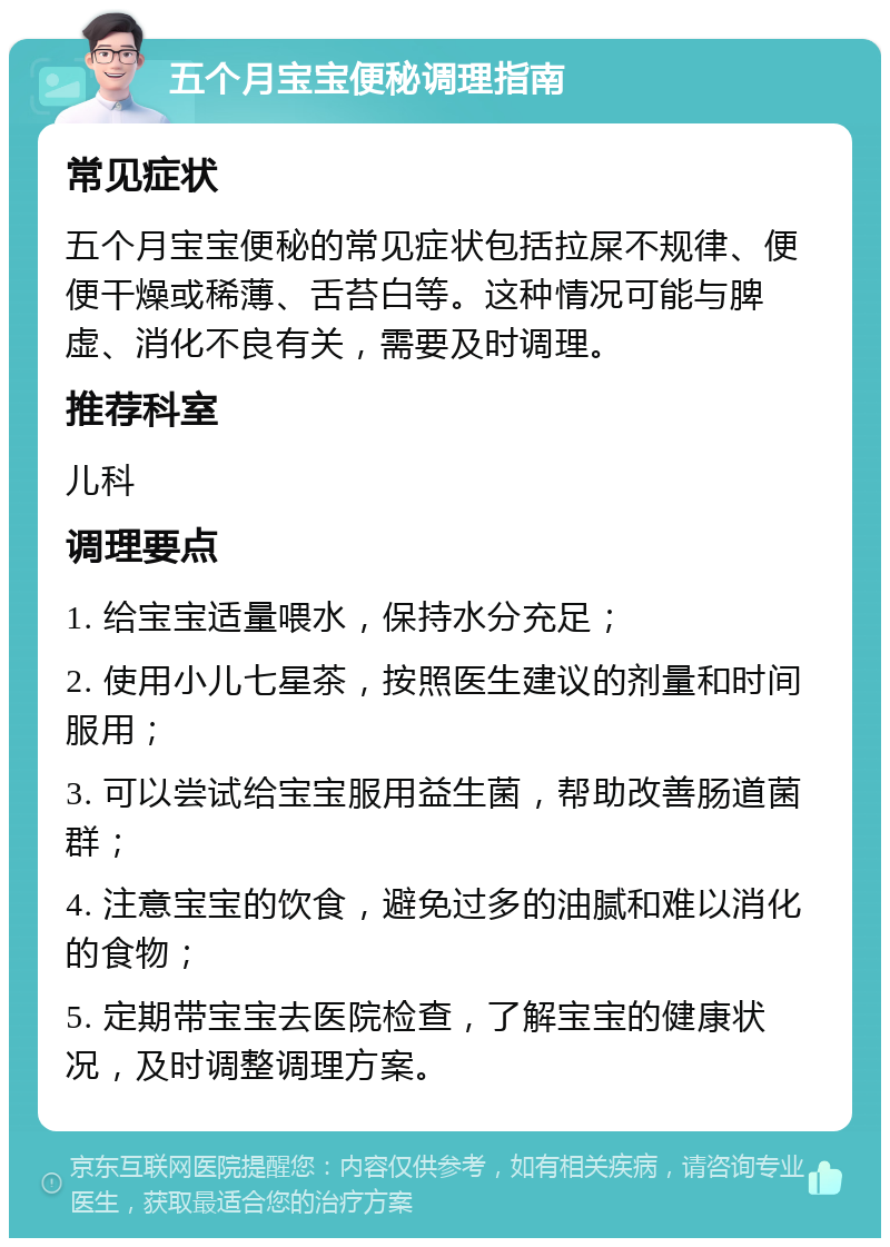 五个月宝宝便秘调理指南 常见症状 五个月宝宝便秘的常见症状包括拉屎不规律、便便干燥或稀薄、舌苔白等。这种情况可能与脾虚、消化不良有关，需要及时调理。 推荐科室 儿科 调理要点 1. 给宝宝适量喂水，保持水分充足； 2. 使用小儿七星茶，按照医生建议的剂量和时间服用； 3. 可以尝试给宝宝服用益生菌，帮助改善肠道菌群； 4. 注意宝宝的饮食，避免过多的油腻和难以消化的食物； 5. 定期带宝宝去医院检查，了解宝宝的健康状况，及时调整调理方案。