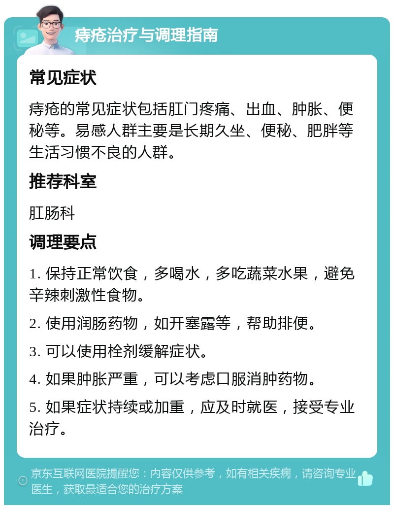 痔疮治疗与调理指南 常见症状 痔疮的常见症状包括肛门疼痛、出血、肿胀、便秘等。易感人群主要是长期久坐、便秘、肥胖等生活习惯不良的人群。 推荐科室 肛肠科 调理要点 1. 保持正常饮食，多喝水，多吃蔬菜水果，避免辛辣刺激性食物。 2. 使用润肠药物，如开塞露等，帮助排便。 3. 可以使用栓剂缓解症状。 4. 如果肿胀严重，可以考虑口服消肿药物。 5. 如果症状持续或加重，应及时就医，接受专业治疗。