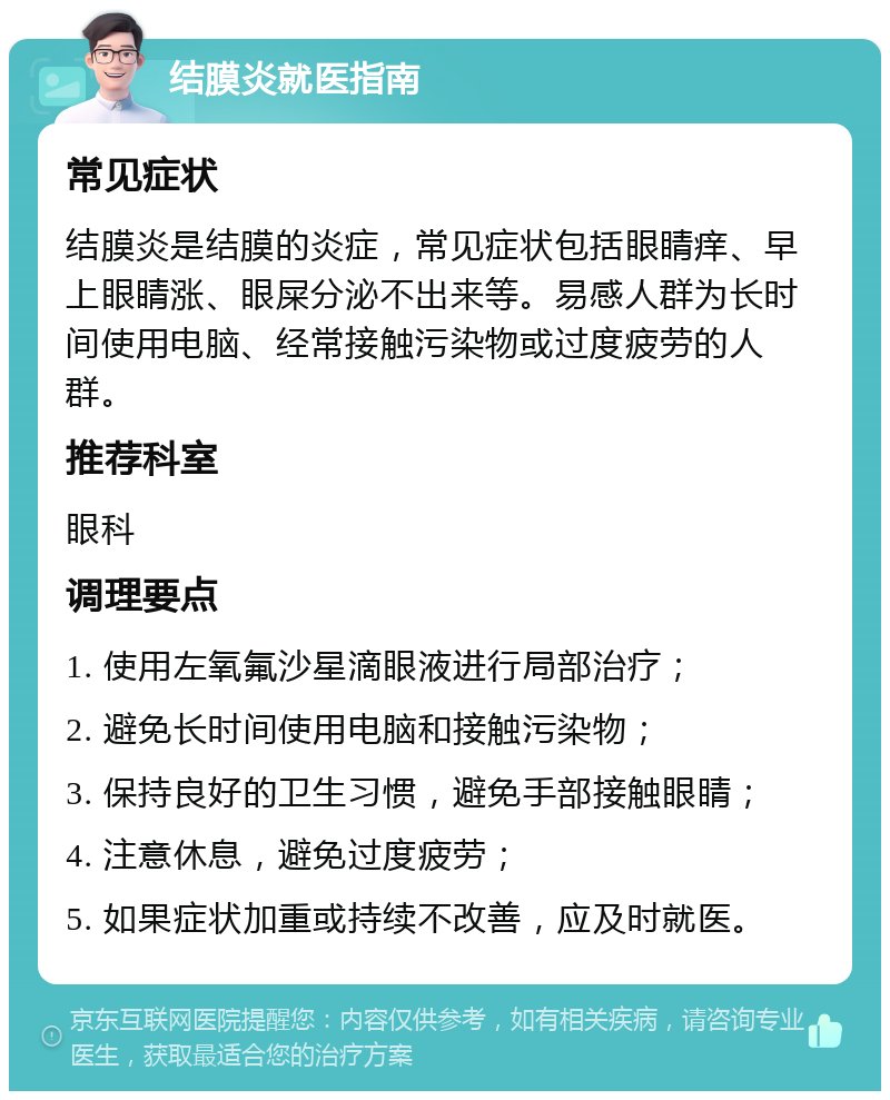 结膜炎就医指南 常见症状 结膜炎是结膜的炎症，常见症状包括眼睛痒、早上眼睛涨、眼屎分泌不出来等。易感人群为长时间使用电脑、经常接触污染物或过度疲劳的人群。 推荐科室 眼科 调理要点 1. 使用左氧氟沙星滴眼液进行局部治疗； 2. 避免长时间使用电脑和接触污染物； 3. 保持良好的卫生习惯，避免手部接触眼睛； 4. 注意休息，避免过度疲劳； 5. 如果症状加重或持续不改善，应及时就医。