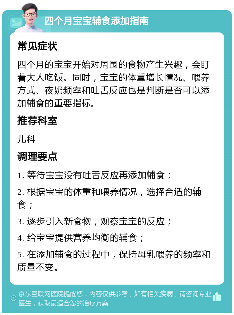 四个月宝宝辅食添加指南 常见症状 四个月的宝宝开始对周围的食物产生兴趣，会盯着大人吃饭。同时，宝宝的体重增长情况、喂养方式、夜奶频率和吐舌反应也是判断是否可以添加辅食的重要指标。 推荐科室 儿科 调理要点 1. 等待宝宝没有吐舌反应再添加辅食； 2. 根据宝宝的体重和喂养情况，选择合适的辅食； 3. 逐步引入新食物，观察宝宝的反应； 4. 给宝宝提供营养均衡的辅食； 5. 在添加辅食的过程中，保持母乳喂养的频率和质量不变。