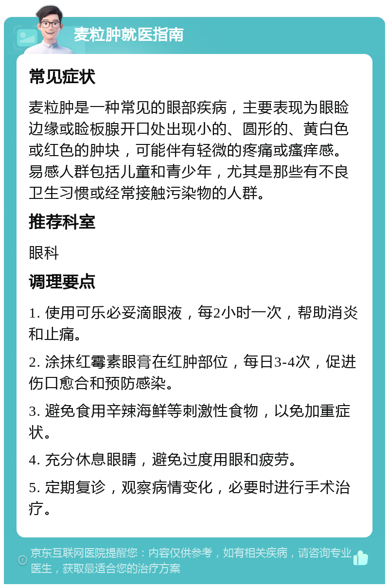 麦粒肿就医指南 常见症状 麦粒肿是一种常见的眼部疾病，主要表现为眼睑边缘或睑板腺开口处出现小的、圆形的、黄白色或红色的肿块，可能伴有轻微的疼痛或瘙痒感。易感人群包括儿童和青少年，尤其是那些有不良卫生习惯或经常接触污染物的人群。 推荐科室 眼科 调理要点 1. 使用可乐必妥滴眼液，每2小时一次，帮助消炎和止痛。 2. 涂抹红霉素眼膏在红肿部位，每日3-4次，促进伤口愈合和预防感染。 3. 避免食用辛辣海鲜等刺激性食物，以免加重症状。 4. 充分休息眼睛，避免过度用眼和疲劳。 5. 定期复诊，观察病情变化，必要时进行手术治疗。