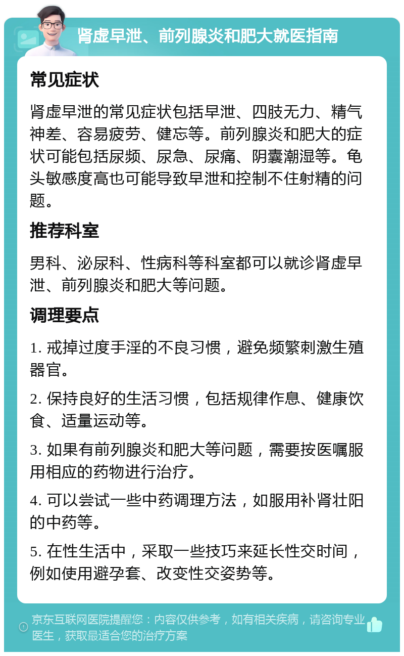 肾虚早泄、前列腺炎和肥大就医指南 常见症状 肾虚早泄的常见症状包括早泄、四肢无力、精气神差、容易疲劳、健忘等。前列腺炎和肥大的症状可能包括尿频、尿急、尿痛、阴囊潮湿等。龟头敏感度高也可能导致早泄和控制不住射精的问题。 推荐科室 男科、泌尿科、性病科等科室都可以就诊肾虚早泄、前列腺炎和肥大等问题。 调理要点 1. 戒掉过度手淫的不良习惯，避免频繁刺激生殖器官。 2. 保持良好的生活习惯，包括规律作息、健康饮食、适量运动等。 3. 如果有前列腺炎和肥大等问题，需要按医嘱服用相应的药物进行治疗。 4. 可以尝试一些中药调理方法，如服用补肾壮阳的中药等。 5. 在性生活中，采取一些技巧来延长性交时间，例如使用避孕套、改变性交姿势等。