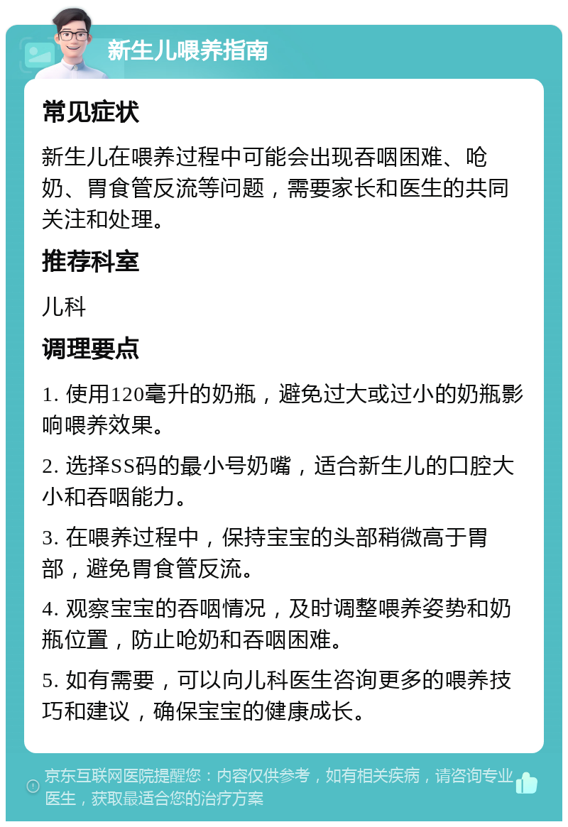 新生儿喂养指南 常见症状 新生儿在喂养过程中可能会出现吞咽困难、呛奶、胃食管反流等问题，需要家长和医生的共同关注和处理。 推荐科室 儿科 调理要点 1. 使用120毫升的奶瓶，避免过大或过小的奶瓶影响喂养效果。 2. 选择SS码的最小号奶嘴，适合新生儿的口腔大小和吞咽能力。 3. 在喂养过程中，保持宝宝的头部稍微高于胃部，避免胃食管反流。 4. 观察宝宝的吞咽情况，及时调整喂养姿势和奶瓶位置，防止呛奶和吞咽困难。 5. 如有需要，可以向儿科医生咨询更多的喂养技巧和建议，确保宝宝的健康成长。