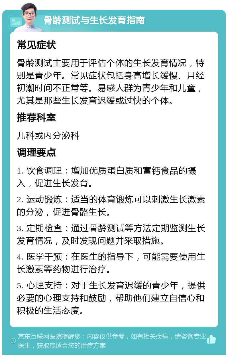 骨龄测试与生长发育指南 常见症状 骨龄测试主要用于评估个体的生长发育情况，特别是青少年。常见症状包括身高增长缓慢、月经初潮时间不正常等。易感人群为青少年和儿童，尤其是那些生长发育迟缓或过快的个体。 推荐科室 儿科或内分泌科 调理要点 1. 饮食调理：增加优质蛋白质和富钙食品的摄入，促进生长发育。 2. 运动锻炼：适当的体育锻炼可以刺激生长激素的分泌，促进骨骼生长。 3. 定期检查：通过骨龄测试等方法定期监测生长发育情况，及时发现问题并采取措施。 4. 医学干预：在医生的指导下，可能需要使用生长激素等药物进行治疗。 5. 心理支持：对于生长发育迟缓的青少年，提供必要的心理支持和鼓励，帮助他们建立自信心和积极的生活态度。