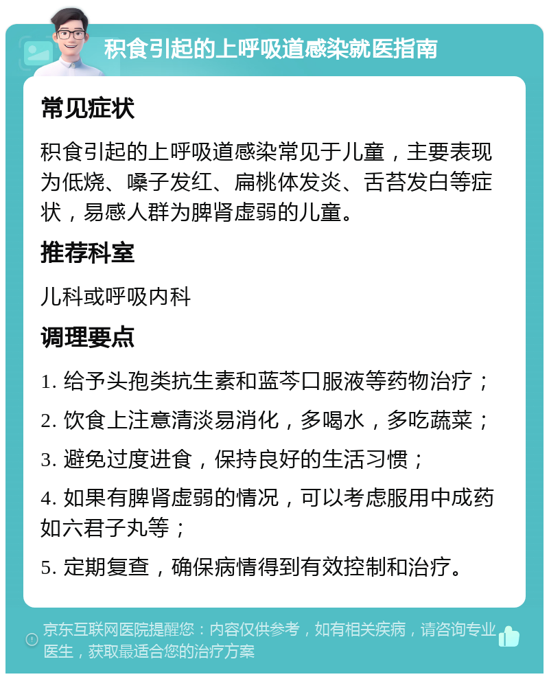 积食引起的上呼吸道感染就医指南 常见症状 积食引起的上呼吸道感染常见于儿童，主要表现为低烧、嗓子发红、扁桃体发炎、舌苔发白等症状，易感人群为脾肾虚弱的儿童。 推荐科室 儿科或呼吸内科 调理要点 1. 给予头孢类抗生素和蓝芩口服液等药物治疗； 2. 饮食上注意清淡易消化，多喝水，多吃蔬菜； 3. 避免过度进食，保持良好的生活习惯； 4. 如果有脾肾虚弱的情况，可以考虑服用中成药如六君子丸等； 5. 定期复查，确保病情得到有效控制和治疗。