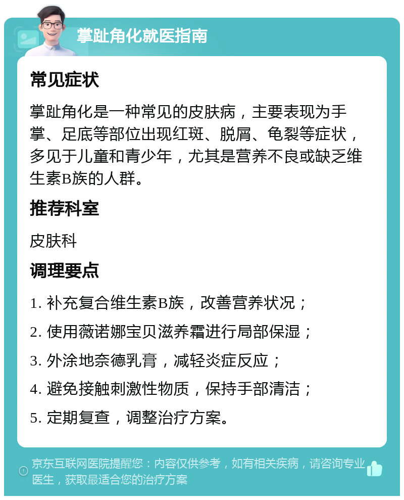 掌趾角化就医指南 常见症状 掌趾角化是一种常见的皮肤病，主要表现为手掌、足底等部位出现红斑、脱屑、龟裂等症状，多见于儿童和青少年，尤其是营养不良或缺乏维生素B族的人群。 推荐科室 皮肤科 调理要点 1. 补充复合维生素B族，改善营养状况； 2. 使用薇诺娜宝贝滋养霜进行局部保湿； 3. 外涂地奈德乳膏，减轻炎症反应； 4. 避免接触刺激性物质，保持手部清洁； 5. 定期复查，调整治疗方案。