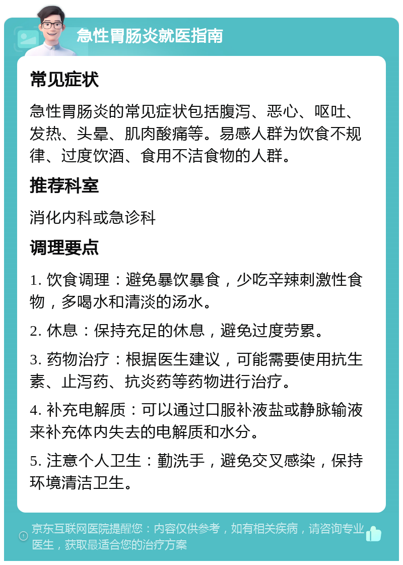 急性胃肠炎就医指南 常见症状 急性胃肠炎的常见症状包括腹泻、恶心、呕吐、发热、头晕、肌肉酸痛等。易感人群为饮食不规律、过度饮酒、食用不洁食物的人群。 推荐科室 消化内科或急诊科 调理要点 1. 饮食调理：避免暴饮暴食，少吃辛辣刺激性食物，多喝水和清淡的汤水。 2. 休息：保持充足的休息，避免过度劳累。 3. 药物治疗：根据医生建议，可能需要使用抗生素、止泻药、抗炎药等药物进行治疗。 4. 补充电解质：可以通过口服补液盐或静脉输液来补充体内失去的电解质和水分。 5. 注意个人卫生：勤洗手，避免交叉感染，保持环境清洁卫生。