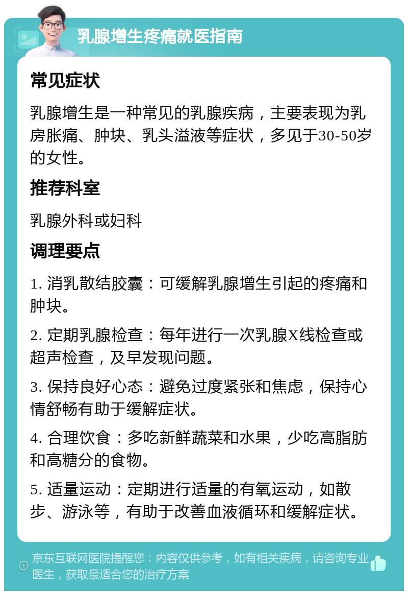 乳腺增生疼痛就医指南 常见症状 乳腺增生是一种常见的乳腺疾病，主要表现为乳房胀痛、肿块、乳头溢液等症状，多见于30-50岁的女性。 推荐科室 乳腺外科或妇科 调理要点 1. 消乳散结胶囊：可缓解乳腺增生引起的疼痛和肿块。 2. 定期乳腺检查：每年进行一次乳腺X线检查或超声检查，及早发现问题。 3. 保持良好心态：避免过度紧张和焦虑，保持心情舒畅有助于缓解症状。 4. 合理饮食：多吃新鲜蔬菜和水果，少吃高脂肪和高糖分的食物。 5. 适量运动：定期进行适量的有氧运动，如散步、游泳等，有助于改善血液循环和缓解症状。