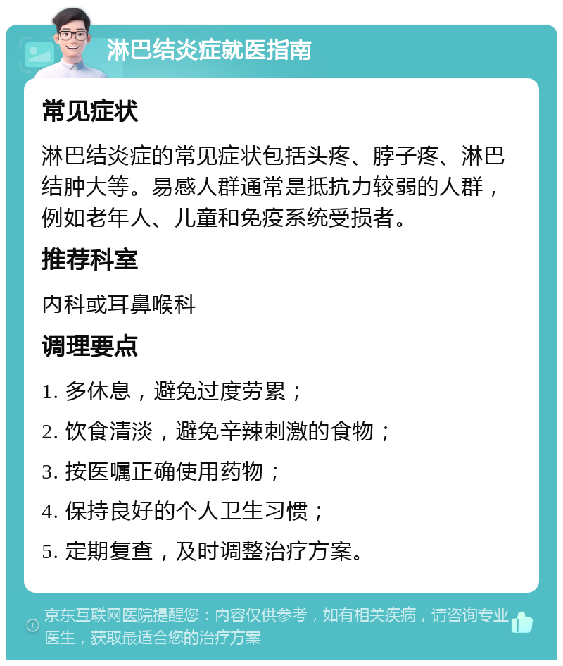 淋巴结炎症就医指南 常见症状 淋巴结炎症的常见症状包括头疼、脖子疼、淋巴结肿大等。易感人群通常是抵抗力较弱的人群，例如老年人、儿童和免疫系统受损者。 推荐科室 内科或耳鼻喉科 调理要点 1. 多休息，避免过度劳累； 2. 饮食清淡，避免辛辣刺激的食物； 3. 按医嘱正确使用药物； 4. 保持良好的个人卫生习惯； 5. 定期复查，及时调整治疗方案。