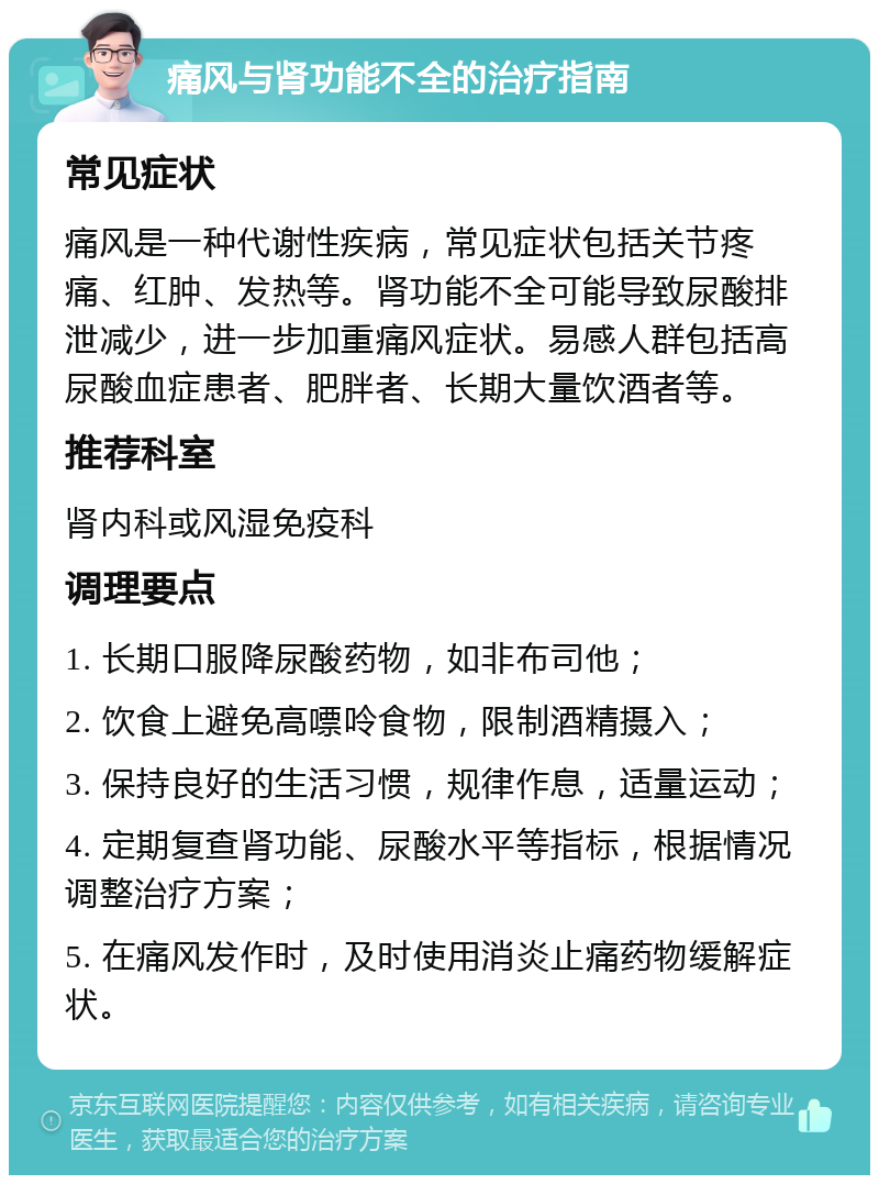 痛风与肾功能不全的治疗指南 常见症状 痛风是一种代谢性疾病，常见症状包括关节疼痛、红肿、发热等。肾功能不全可能导致尿酸排泄减少，进一步加重痛风症状。易感人群包括高尿酸血症患者、肥胖者、长期大量饮酒者等。 推荐科室 肾内科或风湿免疫科 调理要点 1. 长期口服降尿酸药物，如非布司他； 2. 饮食上避免高嘌呤食物，限制酒精摄入； 3. 保持良好的生活习惯，规律作息，适量运动； 4. 定期复查肾功能、尿酸水平等指标，根据情况调整治疗方案； 5. 在痛风发作时，及时使用消炎止痛药物缓解症状。