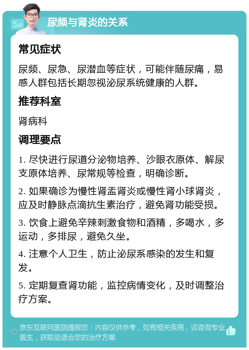 尿频与肾炎的关系 常见症状 尿频、尿急、尿潜血等症状，可能伴随尿痛，易感人群包括长期忽视泌尿系统健康的人群。 推荐科室 肾病科 调理要点 1. 尽快进行尿道分泌物培养、沙眼衣原体、解尿支原体培养、尿常规等检查，明确诊断。 2. 如果确诊为慢性肾盂肾炎或慢性肾小球肾炎，应及时静脉点滴抗生素治疗，避免肾功能受损。 3. 饮食上避免辛辣刺激食物和酒精，多喝水，多运动，多排尿，避免久坐。 4. 注意个人卫生，防止泌尿系感染的发生和复发。 5. 定期复查肾功能，监控病情变化，及时调整治疗方案。