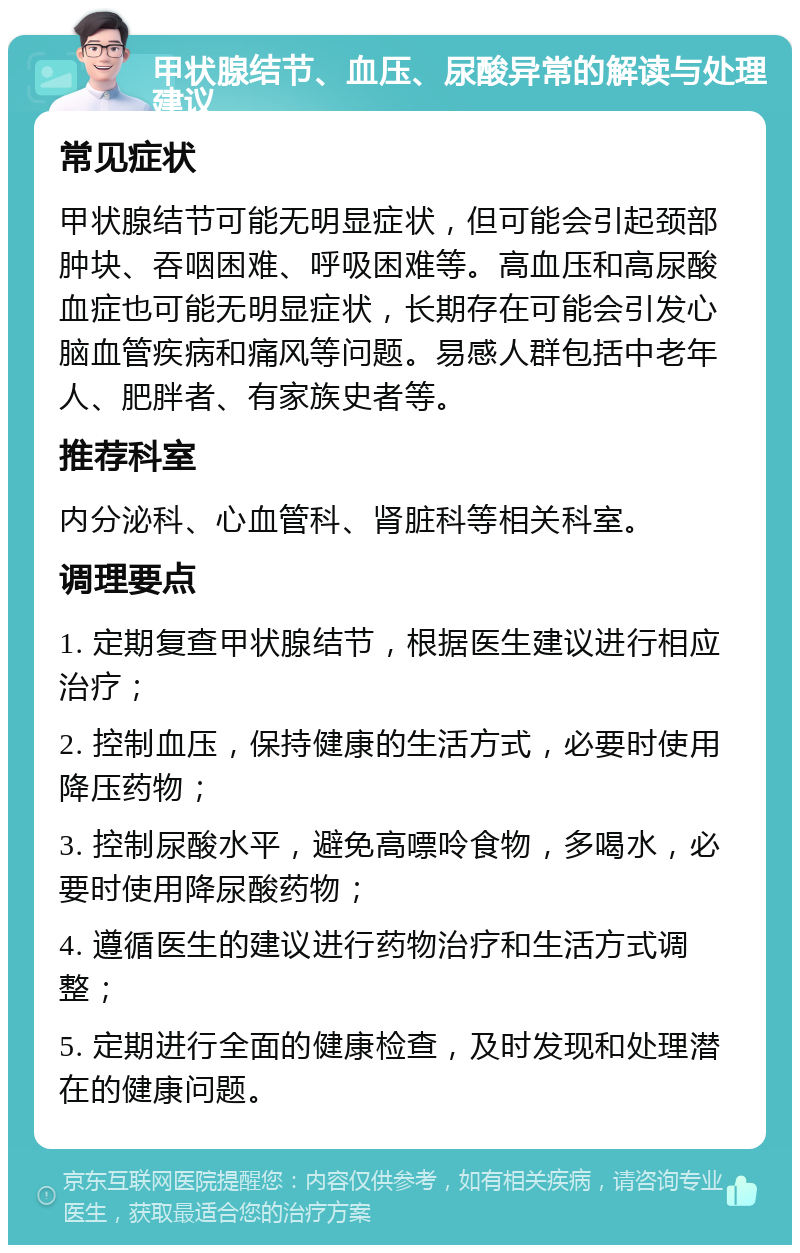 甲状腺结节、血压、尿酸异常的解读与处理建议 常见症状 甲状腺结节可能无明显症状，但可能会引起颈部肿块、吞咽困难、呼吸困难等。高血压和高尿酸血症也可能无明显症状，长期存在可能会引发心脑血管疾病和痛风等问题。易感人群包括中老年人、肥胖者、有家族史者等。 推荐科室 内分泌科、心血管科、肾脏科等相关科室。 调理要点 1. 定期复查甲状腺结节，根据医生建议进行相应治疗； 2. 控制血压，保持健康的生活方式，必要时使用降压药物； 3. 控制尿酸水平，避免高嘌呤食物，多喝水，必要时使用降尿酸药物； 4. 遵循医生的建议进行药物治疗和生活方式调整； 5. 定期进行全面的健康检查，及时发现和处理潜在的健康问题。