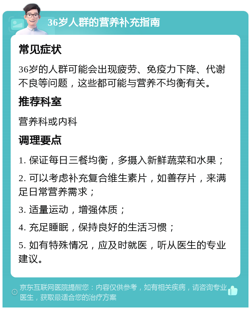 36岁人群的营养补充指南 常见症状 36岁的人群可能会出现疲劳、免疫力下降、代谢不良等问题，这些都可能与营养不均衡有关。 推荐科室 营养科或内科 调理要点 1. 保证每日三餐均衡，多摄入新鲜蔬菜和水果； 2. 可以考虑补充复合维生素片，如善存片，来满足日常营养需求； 3. 适量运动，增强体质； 4. 充足睡眠，保持良好的生活习惯； 5. 如有特殊情况，应及时就医，听从医生的专业建议。