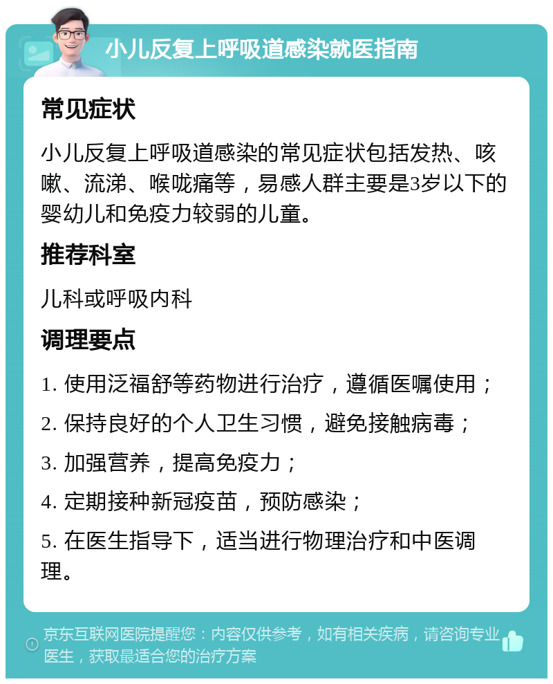 小儿反复上呼吸道感染就医指南 常见症状 小儿反复上呼吸道感染的常见症状包括发热、咳嗽、流涕、喉咙痛等，易感人群主要是3岁以下的婴幼儿和免疫力较弱的儿童。 推荐科室 儿科或呼吸内科 调理要点 1. 使用泛福舒等药物进行治疗，遵循医嘱使用； 2. 保持良好的个人卫生习惯，避免接触病毒； 3. 加强营养，提高免疫力； 4. 定期接种新冠疫苗，预防感染； 5. 在医生指导下，适当进行物理治疗和中医调理。