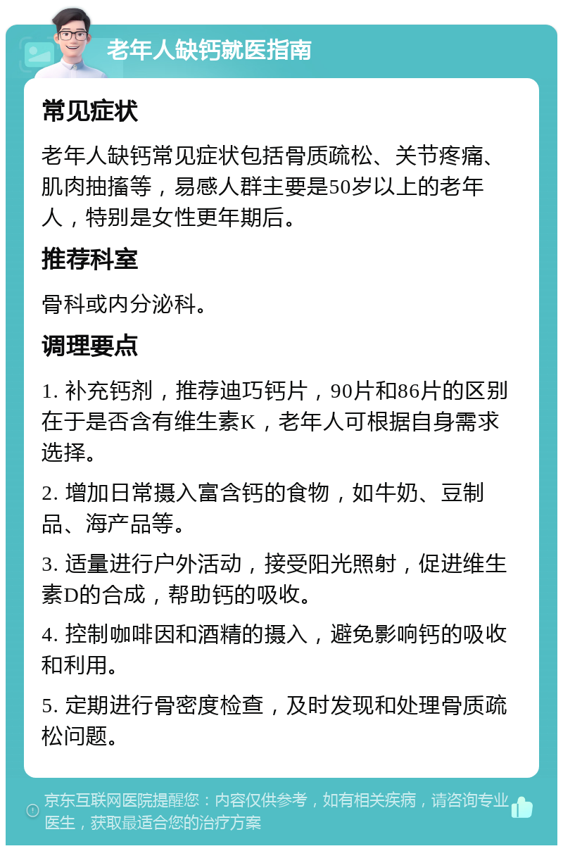 老年人缺钙就医指南 常见症状 老年人缺钙常见症状包括骨质疏松、关节疼痛、肌肉抽搐等，易感人群主要是50岁以上的老年人，特别是女性更年期后。 推荐科室 骨科或内分泌科。 调理要点 1. 补充钙剂，推荐迪巧钙片，90片和86片的区别在于是否含有维生素K，老年人可根据自身需求选择。 2. 增加日常摄入富含钙的食物，如牛奶、豆制品、海产品等。 3. 适量进行户外活动，接受阳光照射，促进维生素D的合成，帮助钙的吸收。 4. 控制咖啡因和酒精的摄入，避免影响钙的吸收和利用。 5. 定期进行骨密度检查，及时发现和处理骨质疏松问题。