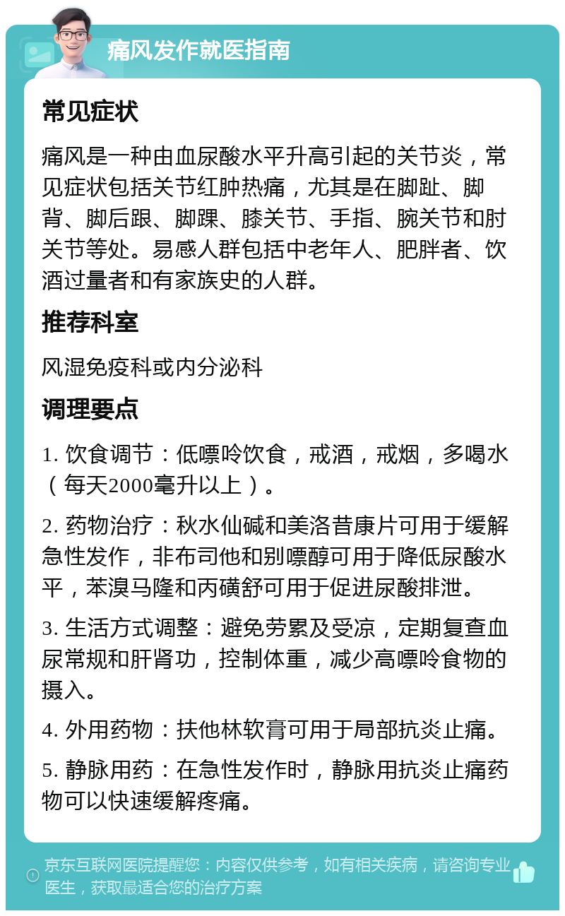 痛风发作就医指南 常见症状 痛风是一种由血尿酸水平升高引起的关节炎，常见症状包括关节红肿热痛，尤其是在脚趾、脚背、脚后跟、脚踝、膝关节、手指、腕关节和肘关节等处。易感人群包括中老年人、肥胖者、饮酒过量者和有家族史的人群。 推荐科室 风湿免疫科或内分泌科 调理要点 1. 饮食调节：低嘌呤饮食，戒酒，戒烟，多喝水（每天2000毫升以上）。 2. 药物治疗：秋水仙碱和美洛昔康片可用于缓解急性发作，非布司他和别嘌醇可用于降低尿酸水平，苯溴马隆和丙磺舒可用于促进尿酸排泄。 3. 生活方式调整：避免劳累及受凉，定期复查血尿常规和肝肾功，控制体重，减少高嘌呤食物的摄入。 4. 外用药物：扶他林软膏可用于局部抗炎止痛。 5. 静脉用药：在急性发作时，静脉用抗炎止痛药物可以快速缓解疼痛。