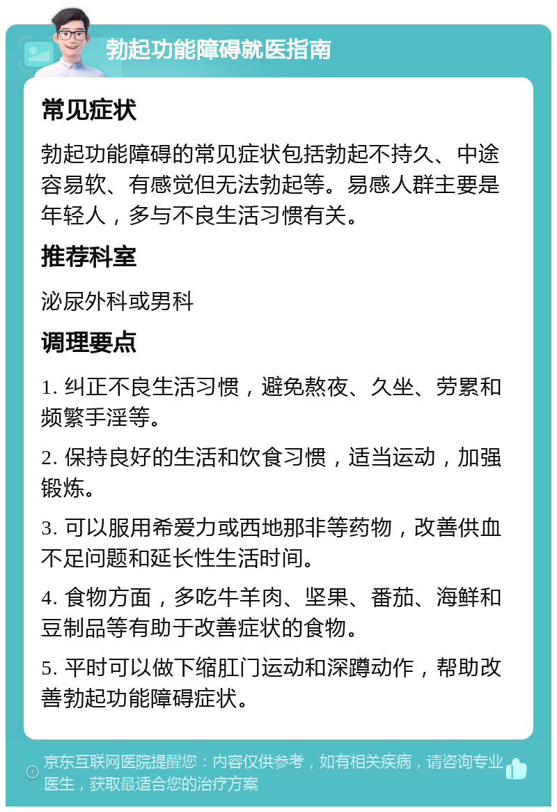 勃起功能障碍就医指南 常见症状 勃起功能障碍的常见症状包括勃起不持久、中途容易软、有感觉但无法勃起等。易感人群主要是年轻人，多与不良生活习惯有关。 推荐科室 泌尿外科或男科 调理要点 1. 纠正不良生活习惯，避免熬夜、久坐、劳累和频繁手淫等。 2. 保持良好的生活和饮食习惯，适当运动，加强锻炼。 3. 可以服用希爱力或西地那非等药物，改善供血不足问题和延长性生活时间。 4. 食物方面，多吃牛羊肉、坚果、番茄、海鲜和豆制品等有助于改善症状的食物。 5. 平时可以做下缩肛门运动和深蹲动作，帮助改善勃起功能障碍症状。