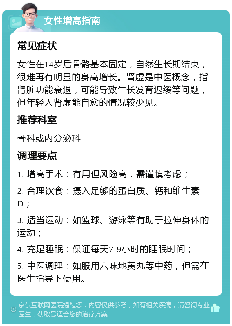 女性增高指南 常见症状 女性在14岁后骨骼基本固定，自然生长期结束，很难再有明显的身高增长。肾虚是中医概念，指肾脏功能衰退，可能导致生长发育迟缓等问题，但年轻人肾虚能自愈的情况较少见。 推荐科室 骨科或内分泌科 调理要点 1. 增高手术：有用但风险高，需谨慎考虑； 2. 合理饮食：摄入足够的蛋白质、钙和维生素D； 3. 适当运动：如篮球、游泳等有助于拉伸身体的运动； 4. 充足睡眠：保证每天7-9小时的睡眠时间； 5. 中医调理：如服用六味地黄丸等中药，但需在医生指导下使用。