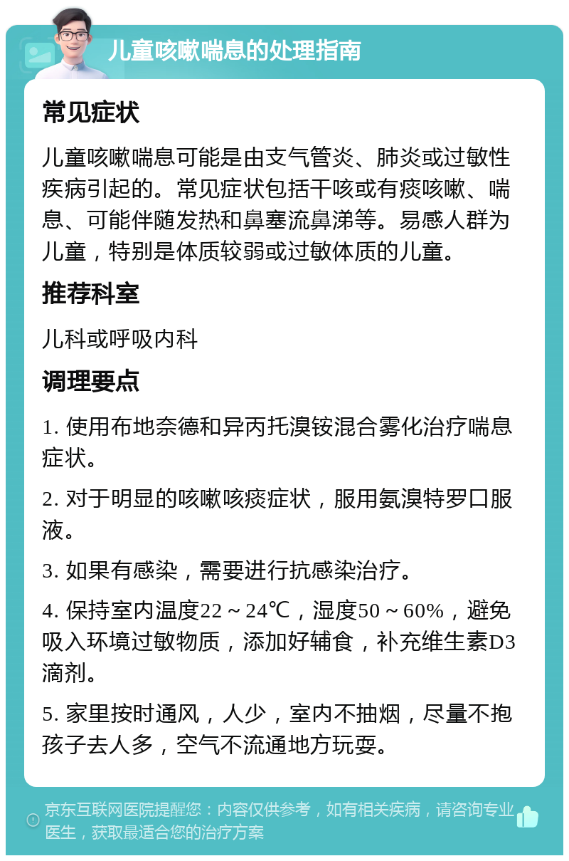 儿童咳嗽喘息的处理指南 常见症状 儿童咳嗽喘息可能是由支气管炎、肺炎或过敏性疾病引起的。常见症状包括干咳或有痰咳嗽、喘息、可能伴随发热和鼻塞流鼻涕等。易感人群为儿童，特别是体质较弱或过敏体质的儿童。 推荐科室 儿科或呼吸内科 调理要点 1. 使用布地奈德和异丙托溴铵混合雾化治疗喘息症状。 2. 对于明显的咳嗽咳痰症状，服用氨溴特罗口服液。 3. 如果有感染，需要进行抗感染治疗。 4. 保持室内温度22～24℃，湿度50～60%，避免吸入环境过敏物质，添加好辅食，补充维生素D3滴剂。 5. 家里按时通风，人少，室内不抽烟，尽量不抱孩子去人多，空气不流通地方玩耍。