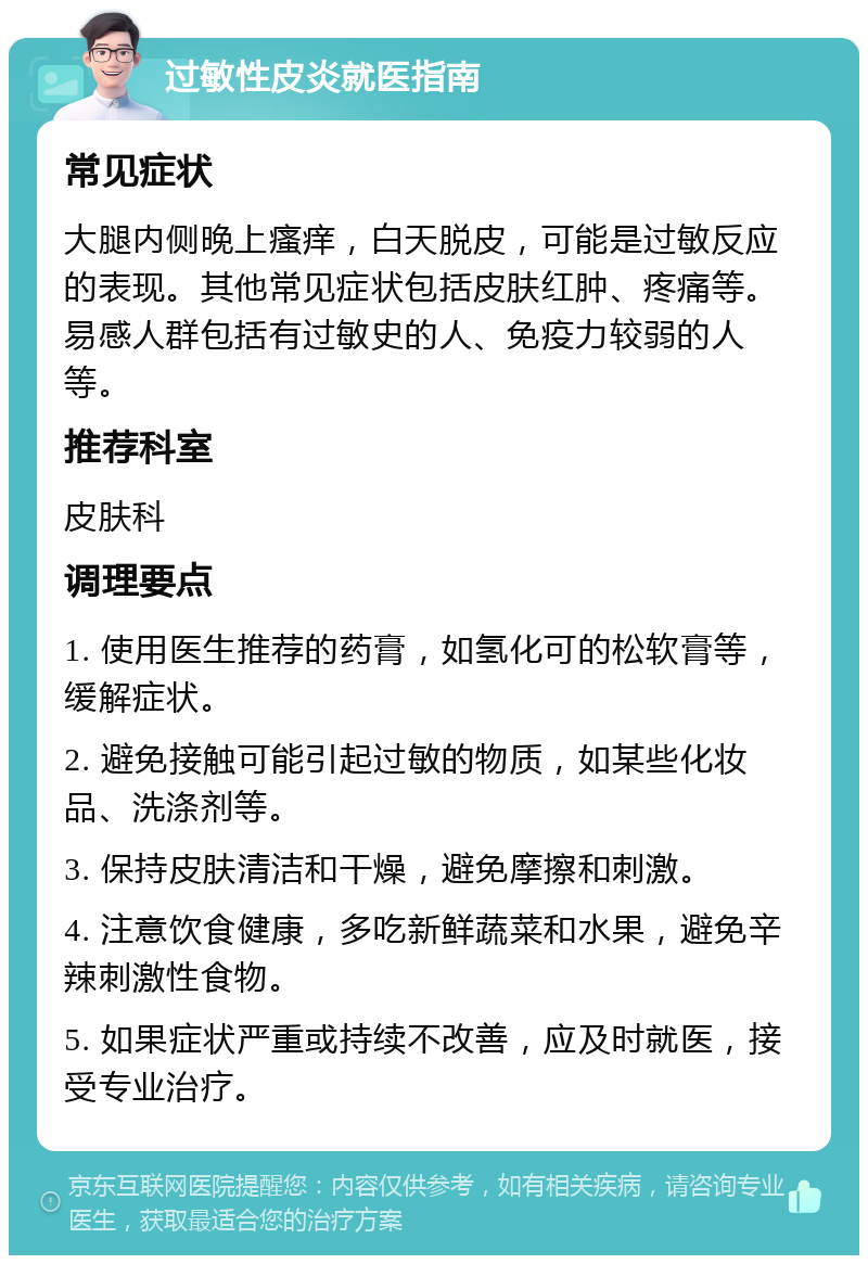 过敏性皮炎就医指南 常见症状 大腿内侧晚上瘙痒，白天脱皮，可能是过敏反应的表现。其他常见症状包括皮肤红肿、疼痛等。易感人群包括有过敏史的人、免疫力较弱的人等。 推荐科室 皮肤科 调理要点 1. 使用医生推荐的药膏，如氢化可的松软膏等，缓解症状。 2. 避免接触可能引起过敏的物质，如某些化妆品、洗涤剂等。 3. 保持皮肤清洁和干燥，避免摩擦和刺激。 4. 注意饮食健康，多吃新鲜蔬菜和水果，避免辛辣刺激性食物。 5. 如果症状严重或持续不改善，应及时就医，接受专业治疗。