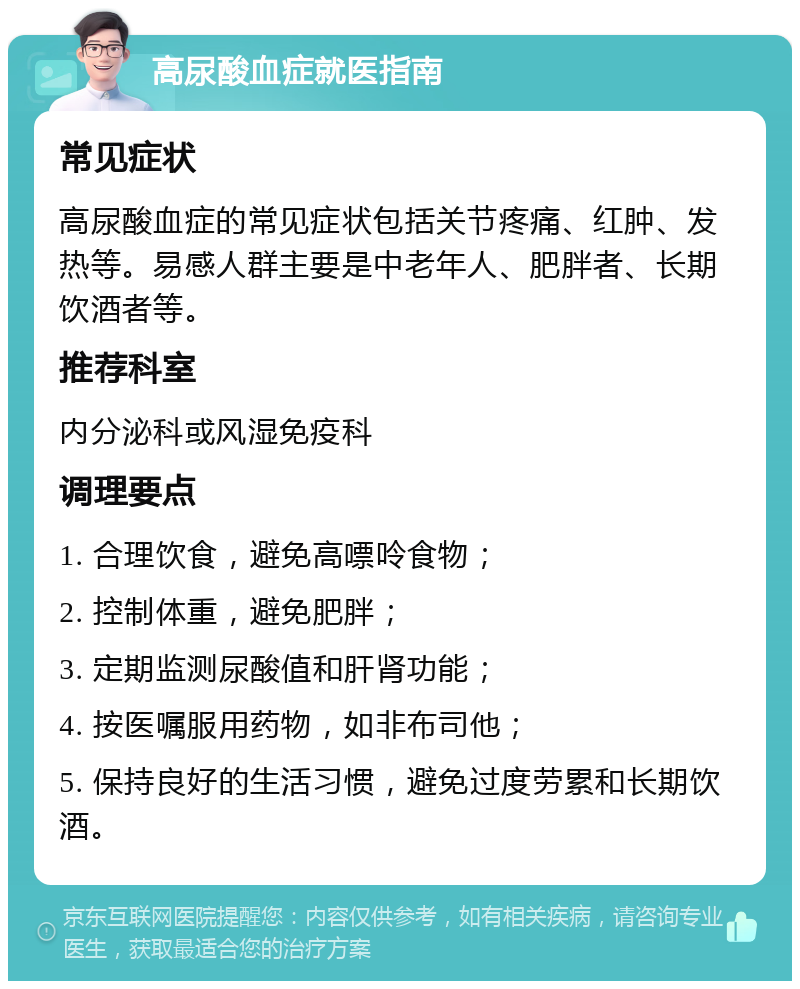 高尿酸血症就医指南 常见症状 高尿酸血症的常见症状包括关节疼痛、红肿、发热等。易感人群主要是中老年人、肥胖者、长期饮酒者等。 推荐科室 内分泌科或风湿免疫科 调理要点 1. 合理饮食，避免高嘌呤食物； 2. 控制体重，避免肥胖； 3. 定期监测尿酸值和肝肾功能； 4. 按医嘱服用药物，如非布司他； 5. 保持良好的生活习惯，避免过度劳累和长期饮酒。