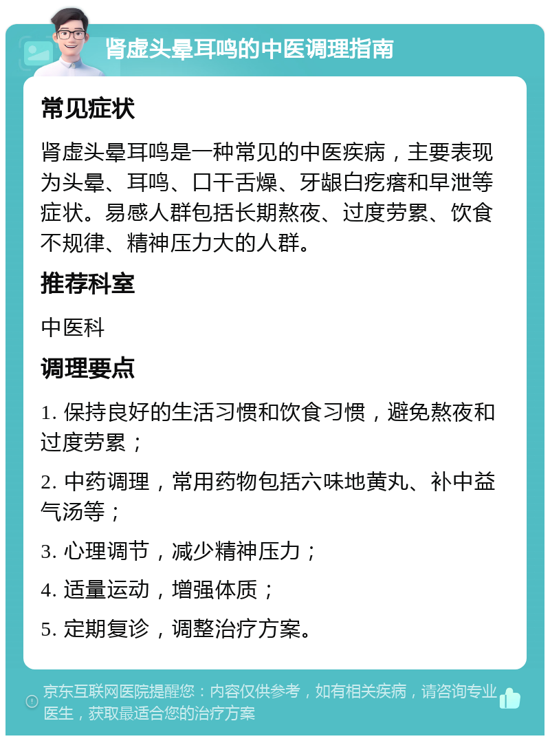 肾虚头晕耳鸣的中医调理指南 常见症状 肾虚头晕耳鸣是一种常见的中医疾病，主要表现为头晕、耳鸣、口干舌燥、牙龈白疙瘩和早泄等症状。易感人群包括长期熬夜、过度劳累、饮食不规律、精神压力大的人群。 推荐科室 中医科 调理要点 1. 保持良好的生活习惯和饮食习惯，避免熬夜和过度劳累； 2. 中药调理，常用药物包括六味地黄丸、补中益气汤等； 3. 心理调节，减少精神压力； 4. 适量运动，增强体质； 5. 定期复诊，调整治疗方案。