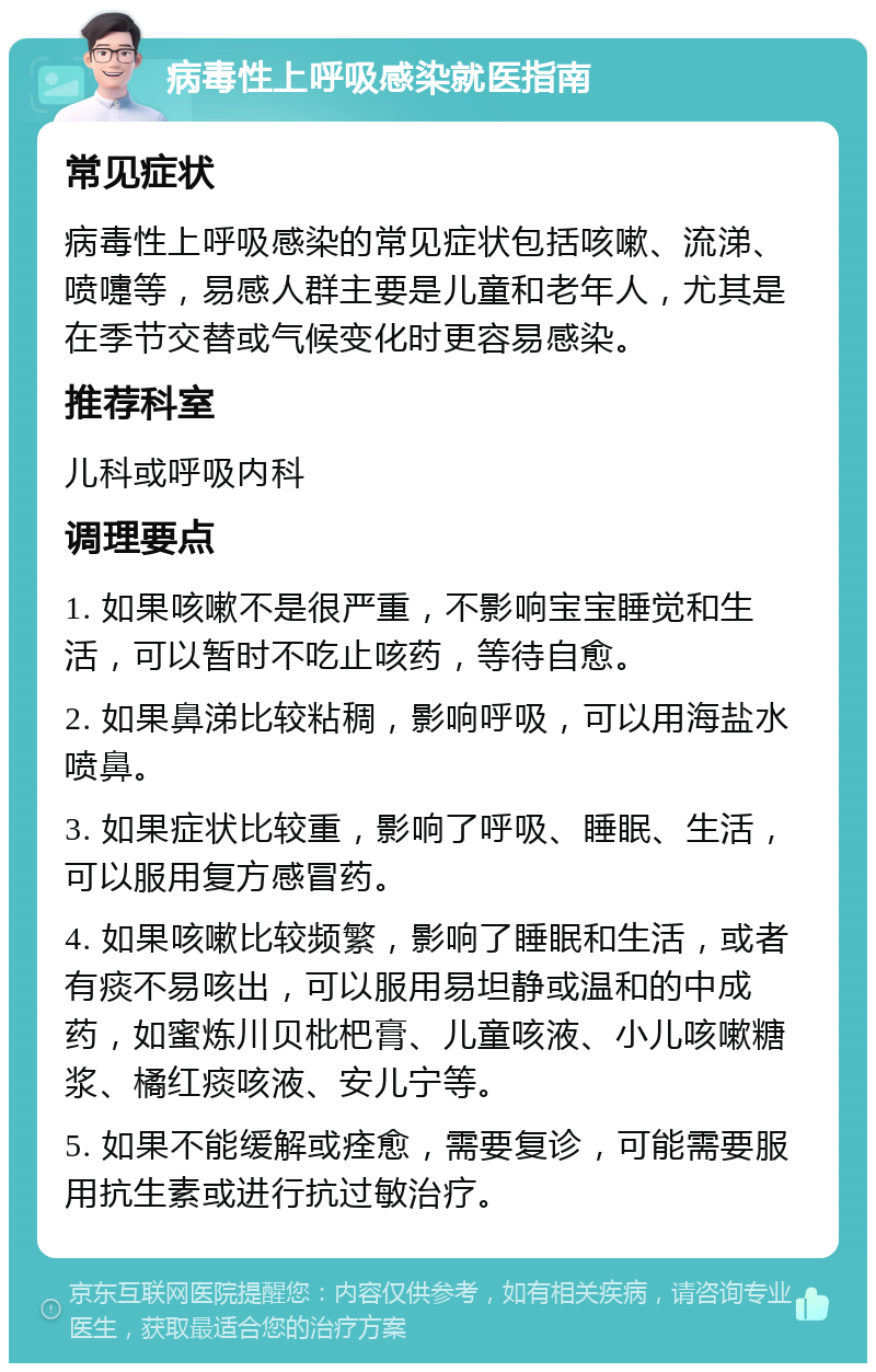 病毒性上呼吸感染就医指南 常见症状 病毒性上呼吸感染的常见症状包括咳嗽、流涕、喷嚏等，易感人群主要是儿童和老年人，尤其是在季节交替或气候变化时更容易感染。 推荐科室 儿科或呼吸内科 调理要点 1. 如果咳嗽不是很严重，不影响宝宝睡觉和生活，可以暂时不吃止咳药，等待自愈。 2. 如果鼻涕比较粘稠，影响呼吸，可以用海盐水喷鼻。 3. 如果症状比较重，影响了呼吸、睡眠、生活，可以服用复方感冒药。 4. 如果咳嗽比较频繁，影响了睡眠和生活，或者有痰不易咳出，可以服用易坦静或温和的中成药，如蜜炼川贝枇杷膏、儿童咳液、小儿咳嗽糖浆、橘红痰咳液、安儿宁等。 5. 如果不能缓解或痊愈，需要复诊，可能需要服用抗生素或进行抗过敏治疗。