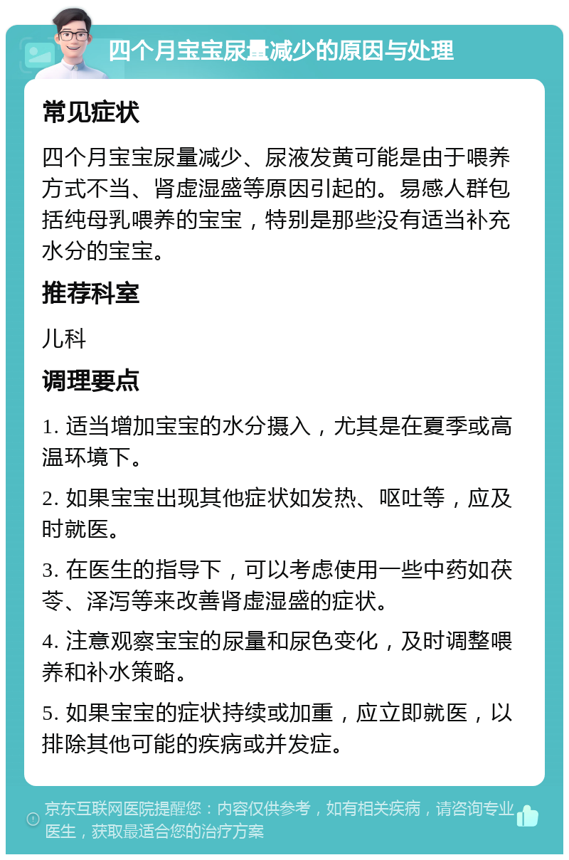 四个月宝宝尿量减少的原因与处理 常见症状 四个月宝宝尿量减少、尿液发黄可能是由于喂养方式不当、肾虚湿盛等原因引起的。易感人群包括纯母乳喂养的宝宝，特别是那些没有适当补充水分的宝宝。 推荐科室 儿科 调理要点 1. 适当增加宝宝的水分摄入，尤其是在夏季或高温环境下。 2. 如果宝宝出现其他症状如发热、呕吐等，应及时就医。 3. 在医生的指导下，可以考虑使用一些中药如茯苓、泽泻等来改善肾虚湿盛的症状。 4. 注意观察宝宝的尿量和尿色变化，及时调整喂养和补水策略。 5. 如果宝宝的症状持续或加重，应立即就医，以排除其他可能的疾病或并发症。