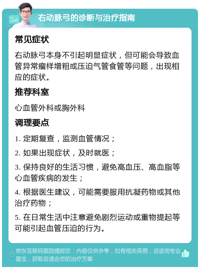 右动脉弓的诊断与治疗指南 常见症状 右动脉弓本身不引起明显症状，但可能会导致血管异常瘤样增粗或压迫气管食管等问题，出现相应的症状。 推荐科室 心血管外科或胸外科 调理要点 1. 定期复查，监测血管情况； 2. 如果出现症状，及时就医； 3. 保持良好的生活习惯，避免高血压、高血脂等心血管疾病的发生； 4. 根据医生建议，可能需要服用抗凝药物或其他治疗药物； 5. 在日常生活中注意避免剧烈运动或重物提起等可能引起血管压迫的行为。