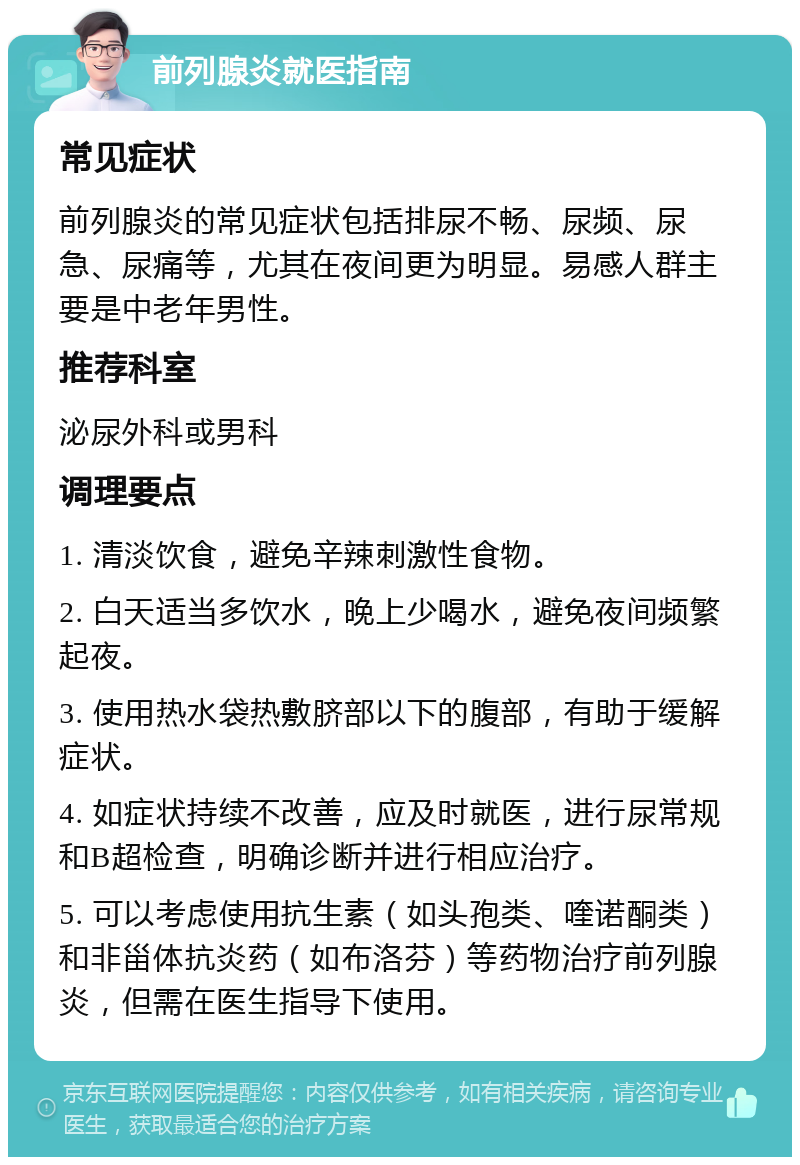 前列腺炎就医指南 常见症状 前列腺炎的常见症状包括排尿不畅、尿频、尿急、尿痛等，尤其在夜间更为明显。易感人群主要是中老年男性。 推荐科室 泌尿外科或男科 调理要点 1. 清淡饮食，避免辛辣刺激性食物。 2. 白天适当多饮水，晚上少喝水，避免夜间频繁起夜。 3. 使用热水袋热敷脐部以下的腹部，有助于缓解症状。 4. 如症状持续不改善，应及时就医，进行尿常规和B超检查，明确诊断并进行相应治疗。 5. 可以考虑使用抗生素（如头孢类、喹诺酮类）和非甾体抗炎药（如布洛芬）等药物治疗前列腺炎，但需在医生指导下使用。