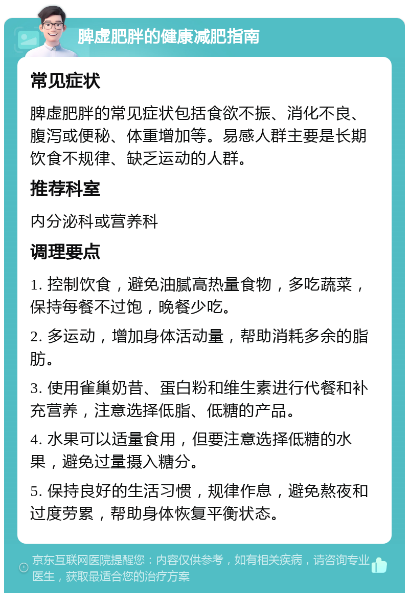 脾虚肥胖的健康减肥指南 常见症状 脾虚肥胖的常见症状包括食欲不振、消化不良、腹泻或便秘、体重增加等。易感人群主要是长期饮食不规律、缺乏运动的人群。 推荐科室 内分泌科或营养科 调理要点 1. 控制饮食，避免油腻高热量食物，多吃蔬菜，保持每餐不过饱，晚餐少吃。 2. 多运动，增加身体活动量，帮助消耗多余的脂肪。 3. 使用雀巢奶昔、蛋白粉和维生素进行代餐和补充营养，注意选择低脂、低糖的产品。 4. 水果可以适量食用，但要注意选择低糖的水果，避免过量摄入糖分。 5. 保持良好的生活习惯，规律作息，避免熬夜和过度劳累，帮助身体恢复平衡状态。