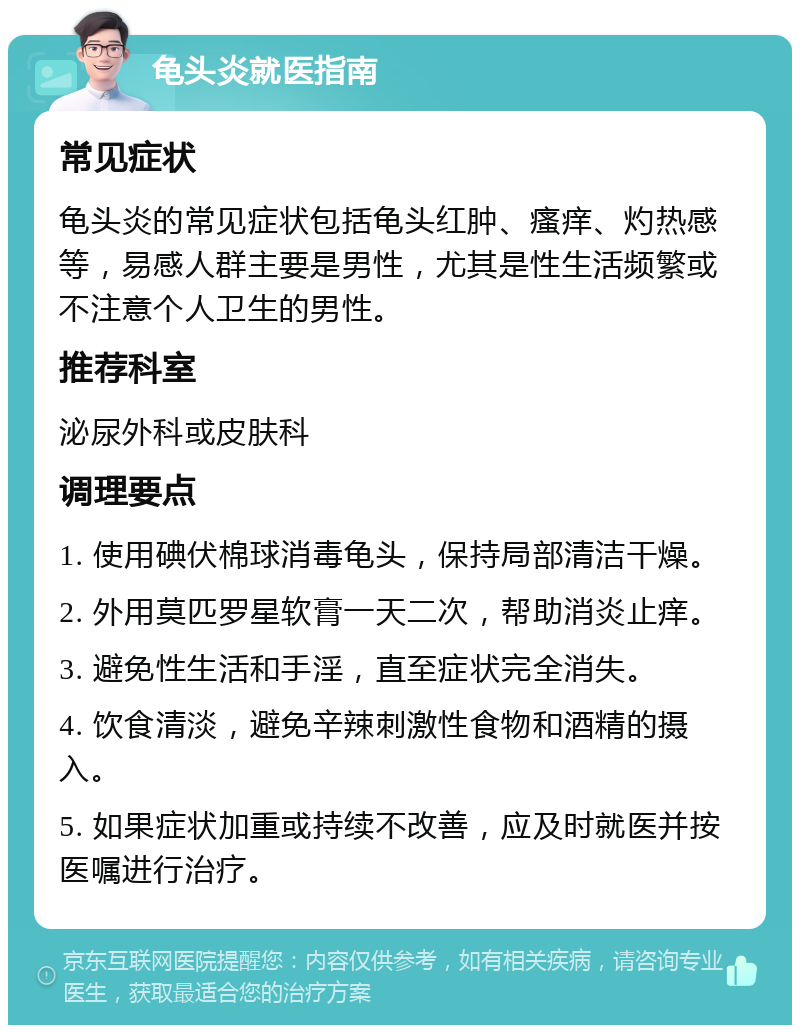 龟头炎就医指南 常见症状 龟头炎的常见症状包括龟头红肿、瘙痒、灼热感等，易感人群主要是男性，尤其是性生活频繁或不注意个人卫生的男性。 推荐科室 泌尿外科或皮肤科 调理要点 1. 使用碘伏棉球消毒龟头，保持局部清洁干燥。 2. 外用莫匹罗星软膏一天二次，帮助消炎止痒。 3. 避免性生活和手淫，直至症状完全消失。 4. 饮食清淡，避免辛辣刺激性食物和酒精的摄入。 5. 如果症状加重或持续不改善，应及时就医并按医嘱进行治疗。