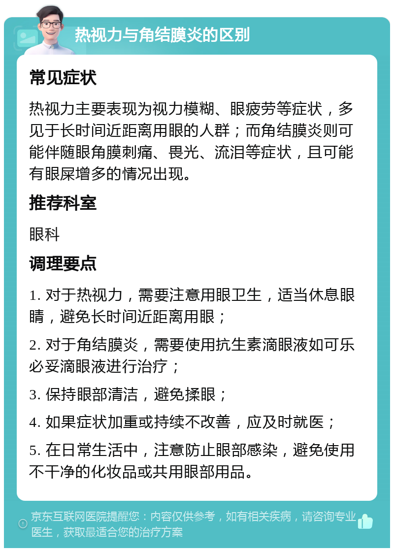 热视力与角结膜炎的区别 常见症状 热视力主要表现为视力模糊、眼疲劳等症状，多见于长时间近距离用眼的人群；而角结膜炎则可能伴随眼角膜刺痛、畏光、流泪等症状，且可能有眼屎增多的情况出现。 推荐科室 眼科 调理要点 1. 对于热视力，需要注意用眼卫生，适当休息眼睛，避免长时间近距离用眼； 2. 对于角结膜炎，需要使用抗生素滴眼液如可乐必妥滴眼液进行治疗； 3. 保持眼部清洁，避免揉眼； 4. 如果症状加重或持续不改善，应及时就医； 5. 在日常生活中，注意防止眼部感染，避免使用不干净的化妆品或共用眼部用品。