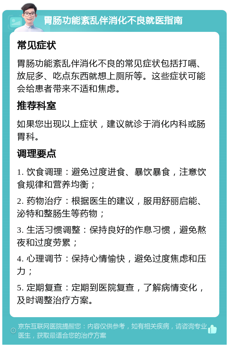 胃肠功能紊乱伴消化不良就医指南 常见症状 胃肠功能紊乱伴消化不良的常见症状包括打嗝、放屁多、吃点东西就想上厕所等。这些症状可能会给患者带来不适和焦虑。 推荐科室 如果您出现以上症状，建议就诊于消化内科或肠胃科。 调理要点 1. 饮食调理：避免过度进食、暴饮暴食，注意饮食规律和营养均衡； 2. 药物治疗：根据医生的建议，服用舒丽启能、泌特和整肠生等药物； 3. 生活习惯调整：保持良好的作息习惯，避免熬夜和过度劳累； 4. 心理调节：保持心情愉快，避免过度焦虑和压力； 5. 定期复查：定期到医院复查，了解病情变化，及时调整治疗方案。