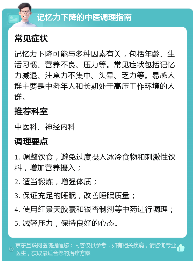 记忆力下降的中医调理指南 常见症状 记忆力下降可能与多种因素有关，包括年龄、生活习惯、营养不良、压力等。常见症状包括记忆力减退、注意力不集中、头晕、乏力等。易感人群主要是中老年人和长期处于高压工作环境的人群。 推荐科室 中医科、神经内科 调理要点 1. 调整饮食，避免过度摄入冰冷食物和刺激性饮料，增加营养摄入； 2. 适当锻炼，增强体质； 3. 保证充足的睡眠，改善睡眠质量； 4. 使用红景天胶囊和银杏制剂等中药进行调理； 5. 减轻压力，保持良好的心态。