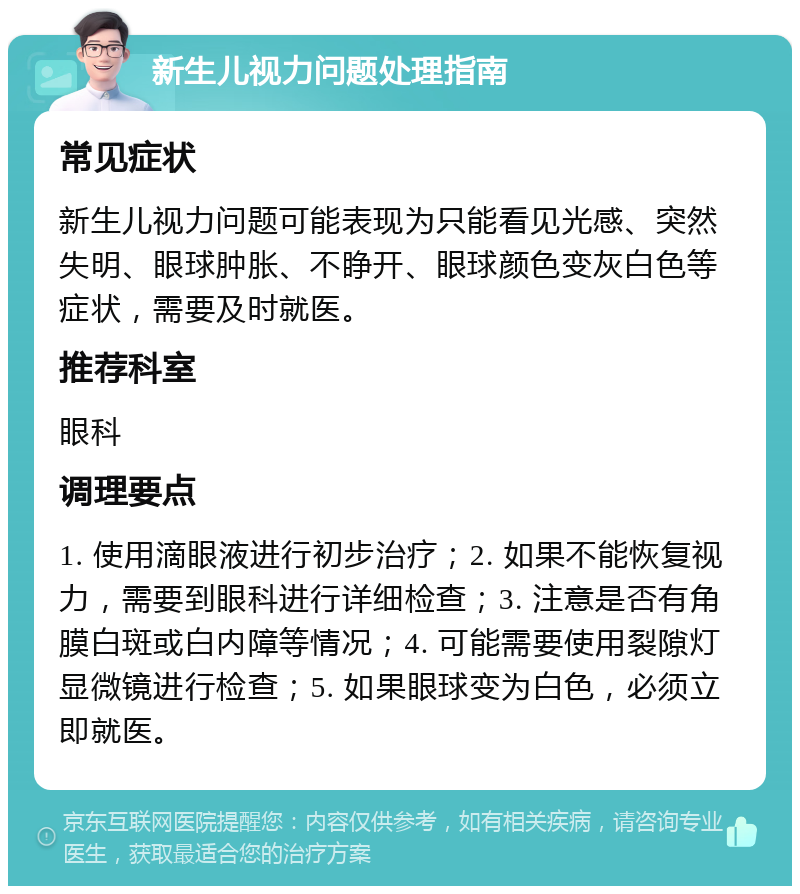 新生儿视力问题处理指南 常见症状 新生儿视力问题可能表现为只能看见光感、突然失明、眼球肿胀、不睁开、眼球颜色变灰白色等症状，需要及时就医。 推荐科室 眼科 调理要点 1. 使用滴眼液进行初步治疗；2. 如果不能恢复视力，需要到眼科进行详细检查；3. 注意是否有角膜白斑或白内障等情况；4. 可能需要使用裂隙灯显微镜进行检查；5. 如果眼球变为白色，必须立即就医。