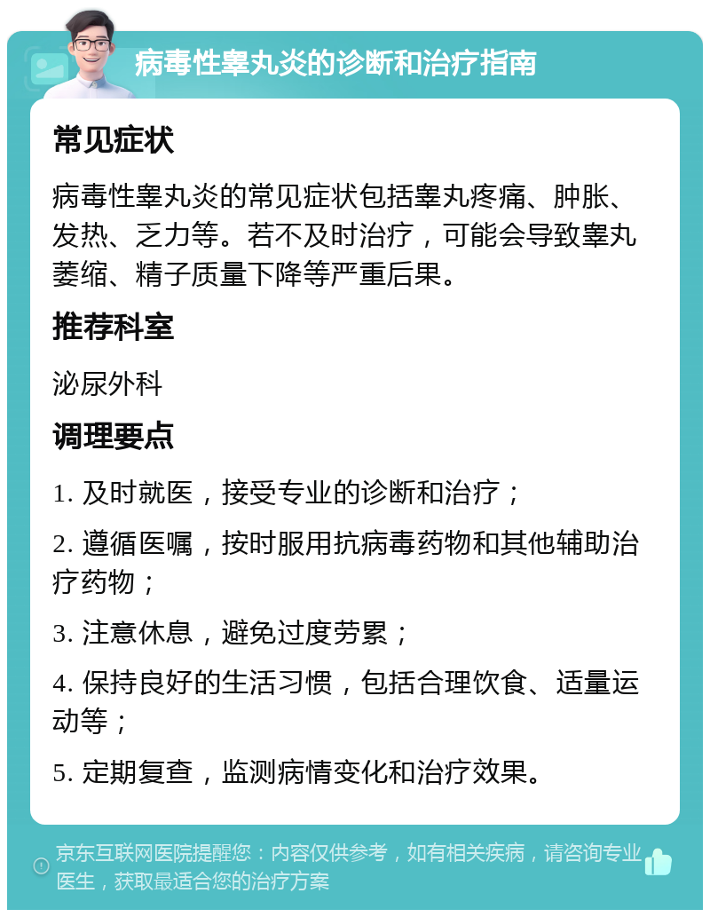 病毒性睾丸炎的诊断和治疗指南 常见症状 病毒性睾丸炎的常见症状包括睾丸疼痛、肿胀、发热、乏力等。若不及时治疗，可能会导致睾丸萎缩、精子质量下降等严重后果。 推荐科室 泌尿外科 调理要点 1. 及时就医，接受专业的诊断和治疗； 2. 遵循医嘱，按时服用抗病毒药物和其他辅助治疗药物； 3. 注意休息，避免过度劳累； 4. 保持良好的生活习惯，包括合理饮食、适量运动等； 5. 定期复查，监测病情变化和治疗效果。